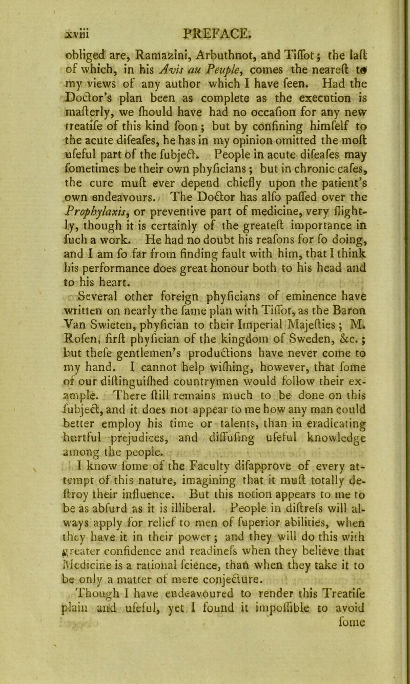 obliged are, Ramazini, Arbuthnot, and Tiflbt; the laft of which, in his Avis au Peuple^ comes the neareft t<s* my views of any author which I have feen. Had the Dodor’s plan been as complete as the execution is mafterly, we fhould have had no occafion for any new treatife of this kind foon; but by confining himfelf to the acute difeafes, he has in my opinion omitted the moll ufeful part bf the fubjed. People in acute difeafes may fometimes be their own phyficians; but in chronic cafes, the cure muft ever depend chiefly upon the patient’s own endeavours. The Dodor has alfo paffed over the Prophylaxis^ or preventive part of medicine, very {light- ly, though it is certainly of the greatefl; importance in fuch a work. He had no doubt his reafons for fo doing, and I am fo far from finding fault with him, that I think his performance does great honour both to his head and to his heart. Several other foreign phyficians of eminence have written on nearly the fame plan with Tiffot, as the Baron Van Swieten, phyfician to their Imperial Majefties j M. Rofen, firfl phyfician of the kingdom of Sweden, &c.; but thefe gentlemen’s produdions have never come to my hand. I cannot help wifliing, however, that fome of our diflinguilhed countrymen would follow their ex- ample. There ftill remains much to be done on this fubjed, and it does not appear to me how any man could better employ his time or talents, than in eradicating hurtful prejudices, and dilFufing ufelul knowledge among the people. I know forne of the Faculty difapprove of every at- tempt of this nature, imagining that it mull totally de- {troy their influence. But this notion appears to me to be as abfurd as it is illiberal. People in diftrefs will al- ways apply for relief to men of fuperior abilities, when they have it in their power; and they will do this with greater confidence and readinefs when they believe that Medicine is a rational fcience, than when they take it to be only a matter of mere conjedure. Though 1 have endeavoured to render this Treatife plain and ufeful, yet I found it impolfible to avoid fome