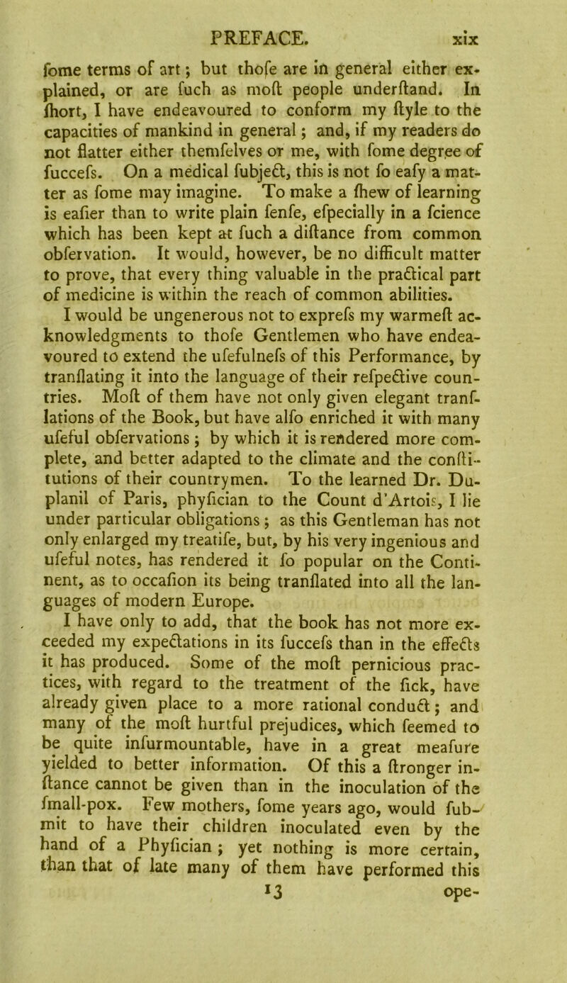 feme terms of art *, but thofe are in general either ex- plained, or are fuch as moft people underftand. In Ihort, I have endeavoured to conform my ftyle to the capacities of mankind in general; and, if iny readers do not flatter either ihemfelves or me, with fome degree of fuccefs. On a medical fubjeft, this is not fo eafy a mat- ter as fome may imagine. To make a fhew of learning is eafier than to write plain fenfe, efpecially in a fcience which has been kept at fuch a diftance from common obfervation. It would, however, be no difficult matter to prove, that every thing valuable in the prafHcal part of medicine is within the reach of common abilities. I would be ungenerous not to exprefs my warmefl: ac- knowledgments to thofe Gentlemen who have endea- voured to extend the ufefulnefs of this Performance, by tranflating it into the language of their refpeftive coun- tries. Moft of them have not only given elegant tranf- lations of the Book, but have alfo enriched it with many ufeful obfervations; by which it is rendered more com- plete, and better adapted to the climate and the confti- tutions of their countrymen. To the learned Dr. Du- planil of Paris, phyfician to the Count d’Artois, I lie under particular obligations; as this Gentleman has not only enlarged my treatife, but, by his very ingenious and ufeful notes, has rendered it fo popular on the Conti- nent, as to occafion its being tranflated into all the lan- guages of modern Europe. I have only to add, that the book has not more ex- ceeded my expedations in its fuccefs than in the effeds it has produced. Some of the moft pernicious prac- tices, with regard to the treatment of the fick, have already given place to a more rational condud; and many of the moft hurtful prejudices, which feemed to be quite infurmountable, have in a great meafure yielded to better information. Of this a ftronger in- ftance cannot be given than in the inoculation of the fniall-pox. Few mothers, fome years ago, would fub- mit to have their children inoculated even by the hand of a Phyfician ; yet nothing is more certain, than that of late many of them have performed this 13 ope-