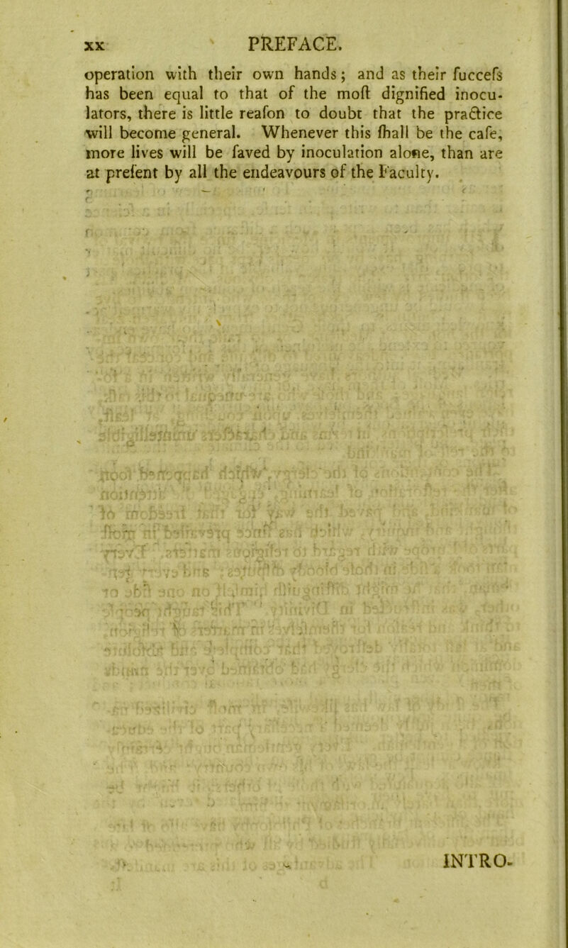 operation with their own hands; and as their fuccefs has been equal to that of the moft dignified inocu- lators, there is little reafon to doubt that the praftice will become general. Whenever this fhall be the cafe, more lives will be faved by inoculation alone, than are at prelent by all the endeavours of the Faculty. f INTRO-
