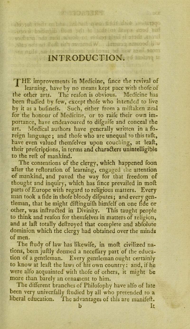 INTRODUCTION. ^HE improvements In Medicine, fince the revival of learning, have by no means kept pace with thofeof the other arts. The reafon is obvious. Medicine has been ftudied by few, except thofe who intended to live by it as a bufinefs. Such, either from a miftaken zeal for the honour of Medicine, or to raife their own im- portance, have endeavoured to difguifs and conceal the art. Medical authors have generally written in a fo- reign language; and thofe who are unequal to this talk, have even valued themfelves upon couching, at leaft, their prefcriptions, in terms and charaders unintelligible to the reft of mankind. The contentions of the clergy, which happened foon after the reftoration of learning, engaged the attention of mankind, and paved the way for that freedom of thought and inquiry, which has fincc prevailed in moft parts of Europe with regard to religious matters. Every man took a fide in thofe bloody difputes; and every gen- tleman, that he might diftinguilh himlelf on one fide or - other, was inftru^led in Divinity. This taught people to think and reafon for themfelves in matters of religion, and at laft totally deftroyed that complete and abfolute dominion which the clergy had obtained over the minds of men. The ftudy of law has likewife, in moft civilized na- tions, been juftly deemed a neceftary part of the educa- tion of a gentleman. Every gentleman ought certainly to know at leaft the laws of his own country: and, if he were alfo acquainted with thofe of others, it might be more than barely an ornament to him. The different branches of Philofophy have alfo of late been very univerfally ftudied by all who pretended to a liberal education. The advantages of this are manifeft. b It