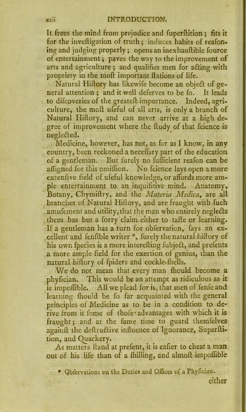 It frees the mind from prejudice and fuperflition ; fits it for the inveftigation of truth ; induces habits of reafon- ing and judging properly; opens an inexhauftible fource of entertainment; paves the way to the improvement of arts and agriculture ; and qualifies men for afting with propriety in the moft important ftations of life. Natural Hiftory has likewife become an objefl of ge- neral attention ; and it well deferves to be fo. It leads to difcpveries of the greatefl importance. Indeed, agri- culture, the moll: ufeful of all arts, is only a branch of Natural Hiflory, and can never arrive at a high de- gree of improvement where the ftudy of that fcience is neglected. Medicine, however, has not, as far as I know, in any country, been reckoned a neceffary part of the education of a gentleman. But furely no fufficient reafon can be affigned for this omiflion. No fcience lays open a more extenfive field of ufeful knowledge, or affords more am- ple entertainment to an inquifitive mind. Anatomy, Botany, Chymiftry, and the Materia Medica, are all branches of Natural Hiflory, and are fraught with fuch amufement and utility^that the man who entirely neglects them has but a forry claim either to tafle or learning. If a gentleman has a turn for obfervation, fays an ex- cellent and fenfible writer *, furely the natural hiflory of his own fpecies is a more interefling fubjed:, and prefents a more ample field for the exertion of genius, than the natural hiflory of fpiders and cockle-fhells. We do not mean that every man fliould become a phyfician. This would be an attempt as ridiculous as it is impoffible. All we plead for is, that men of fenfe and learning fliould be fo far acquainted with the general principles of Medicine as to be in a condition to de- rive from it fome of thofe' advantages with which it is fraught; and at the fame time to guard themfelves againfl the deflruftive influence of Ignorance, Superfli- tion, and Quackery. As matters Hand at prefent, it is eafier to cheat a man out of his life than of a fhilling, and almofl impoffible • Qbfcrvations on the Duties and Offices of a Phyfician. either