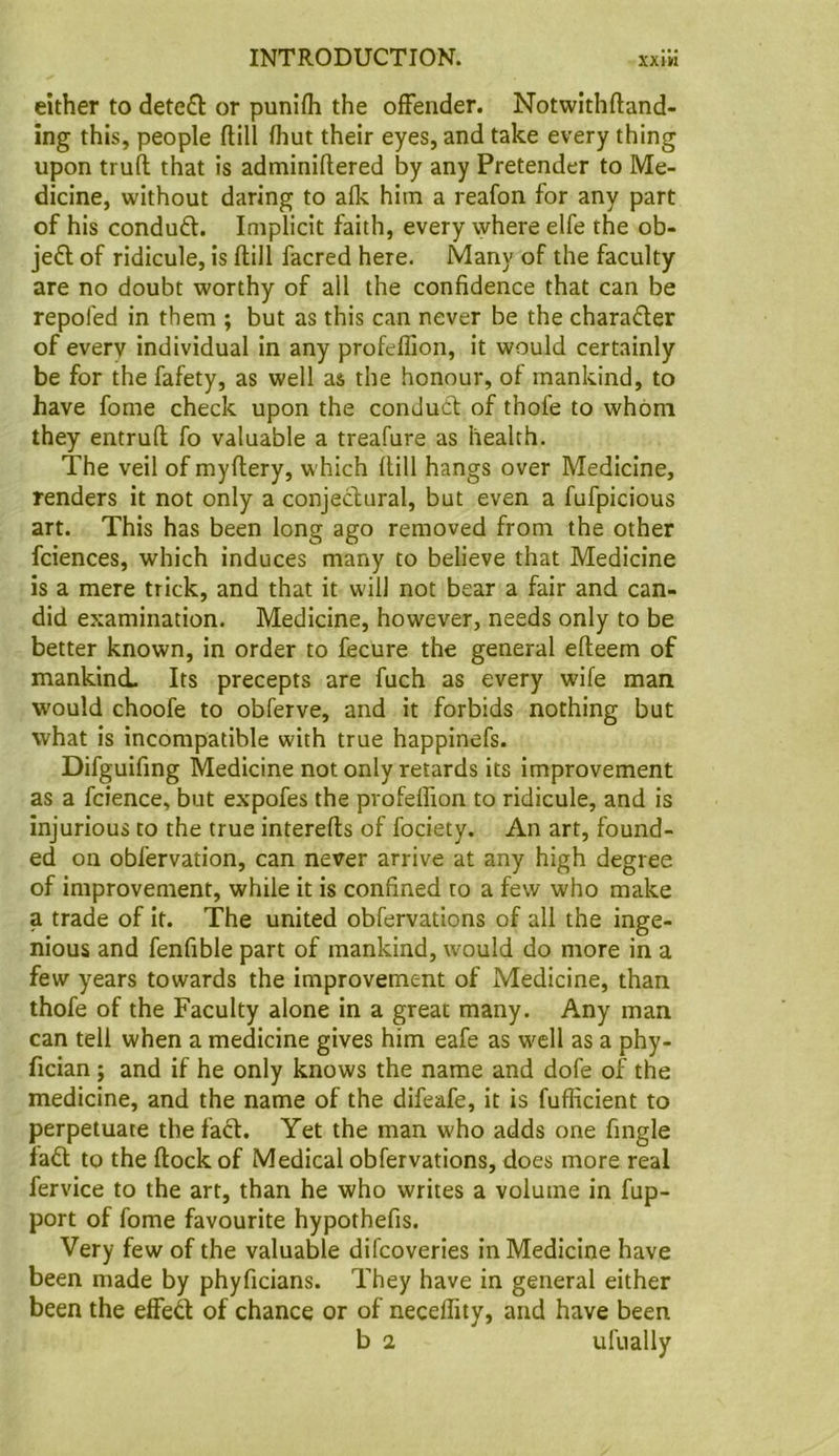 either to dete£l or punifh the offender. Notwithftand- ing this, people ftill fhut their eyes, and take every thing upon trufl that is adminiflered by any Pretender to Me- dicine, without daring to afk him a reafon for any part of his conduft. Implicit faith, every where elfe the ob- jeft of ridicule, is flill facred here. Many of the faculty are no doubt worthy of all the confidence that can be repofed in them ; but as this can never be the charader of every individual in any profeffion, it would certainly be for the fafety, as well as the honour, of mankind, to have fome check upon the condud of thofe to whom they entrufl fo valuable a treafure as health. The veil of myflery, which flill hangs over Medicine, renders it not only a conjectural, but even a fufpicious art. This has been long ago removed from the other fciences, which induces many to believe that Medicine is a mere trick, and that it will not bear a fair and can- did examination. Medicine, however, needs only to be better known, in order to fecure the general efleem of mankind. Its precepts are fuch as every wife man would choofe to obferve, and it forbids nothing but what is incompatible with true happinefs. Difguifing Medicine not only retards its improvement as a fcience, but expofes the pvofelfion to ridicule, and is injurious to the true interefls of fociety. An art, found- ed on obfervation, can never arrive at any high degree of improvement, while it is confined to a few who make a trade of it. The united obfervations of all the inge- nious and fenfible part of mankind, would do more in a few years towards the improvement of Medicine, than thofe of the Faculty alone in a great many. Any man can tell when a medicine gives him eafe as well as a phy- fician; and if he only knows the name and dofe of the medicine, and the name of the difeafe, it is fufficient to perpetuate the faft. Yet the man who adds one fingle fa£l to the flock of Medical obfervations, does more real fervice to the art, than he who writes a volume in fup- port of fome favourite hypothefis. Very few of the valuable difcoveries in Medicine have been made by phyficians. They have in general either been the effeft of chance or of neceffity, and have been b 2 ulually