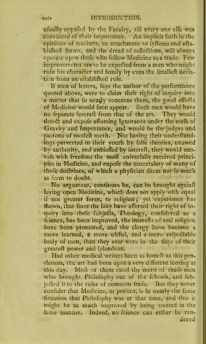 ufually oppofed by the Faculty, till every one elfe was convinced of their importance. An implicit faith in the opinions of teachers, an attachment to fyftemsand efta- bliflied forms, and the dread of refleffions, will always operate upon thofe who follow Medicine as a trade. Few improvements are to be expe^ed from a man who might ruin his characler and family by even the fmalleft devia- tion from an eftablifhed rule. If men of letters, fays the author of the performance quoted above, were to claim their right of inquiry into a matter that fo nearly concerns them, the good effedls of Medicine would foon appear. Such men would have no feparate intereft from that of the art. They would detect and expofe affuming Ignorance under the mafk of Gravity and Importance, and would be the judges and patrons of modeft merit. Not having their undeifland- thgs perverted in their youth by falfe theories, unawed by authority, and unbiafled by interefl, they would can- vafs with freedom the moft univerfally received princi- ples in Medicine, and expofe the uncertainty of many of thofe dotfrines, of which a phyfician dares not fo much as feem to doubt. No argument, continues he, can be brought agamft laying open Medicine, which does not apply with equal if not greater force, to religion; yet'experience has Ihewn, that lincfethe laity have aflferted their right of in- quiry into thefe fubjefts. Theology, confidered as a fcience, has been improved, the interefts of real religion have been promoted, and the clergy have become a more learned, a more ufeful, and a more refpeffable body of men, than they ever were in the days of their greateft power and fplendour. Had other medical writers been as honeft as this gen- tleman, the art had been upon a very different footing at this day. Moft of them extol the merit of thofe men who brought Philofophy out of the fchools, and I'ub- je<fted it to the rules of common lenfe. But they never confider that Medicine, at preferu, is in nearly the fame ■firuation that Philofophy was at that time, and that it might be as much improved by beitig treated in the fame manner. Indeed, no fcience can either be ren- dered