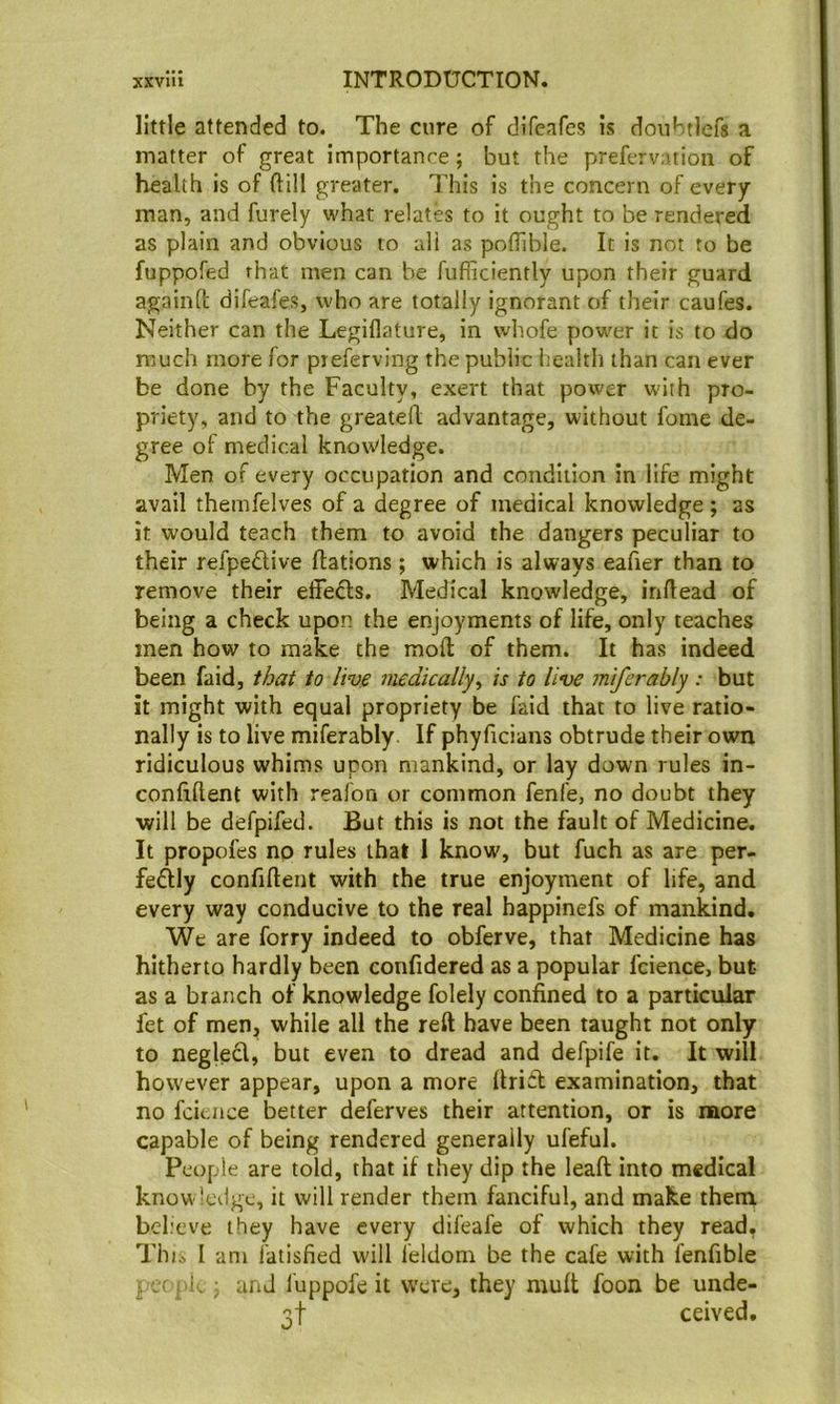 little attended to. The cure of difeafes is doubtlefs a matter of great importanre; but the prefervation of health is of ftill greater. This is the concern of every man, and furely what relates to it ought to be rendered as plain and obvious to all as poffible. It is not to be fuppofed that men can be fufficiently upon their guard againft difeafes, who are totally ignorant of their caufes. Neither can the Legiflature, in wliofe power it is to do much more for preferving the public health than can ever be done by the Faculty, exert that power with pro- priety, and to the greatell advantage, without fome de- gree of medical knowledge. Men of every occupation and condition in life might avail themfelves of a degree of medical knowledge ; as it would teach them to avoid the dangers peculiar to their refpedlive flations ; which is always eaher than to remove their effedls. Medical knowledge, inftead of being a check upon the enjoyments of life, only teaches men how to make the mod of them. It has indeed been faid, that to live medically^ is to live miferably : but it might with equal propriety be faid that to live ratio- nally is to live miferably. If phyficians obtrude their own ridiculous whims upon mankind, or lay down rules in- confiftent with reafon or common fenfe, no doubt they will be defpifed. But this is not the fault of Medicine. It propofes no rules that 1 know', but fuch as are per- feftly confident with the true enjoyment of life, and every way conducive to the real happinefs of mankind. We are forry indeed to obferve, that Medicine has hitherto hardly been confidered as a popular fcience, but as a branch of knowledge folely confined to a particular fet of men, while all the red have been taught not only to negled, but even to dread and defpife it. It will however appear, upon a more drid examination, that no fcience better deferves their attention, or is more capable of being rendered generally ufeful. People are told, that if they dip the lead into medical know-ledge, it will render them fanciful, and make them bel.'cve they have every difeafe of which they read, Thii I am fatisfied will leldom be the cafe with fenfible i /( pi . j and luppofe it were, they mud foon be unde- 3! ceived.
