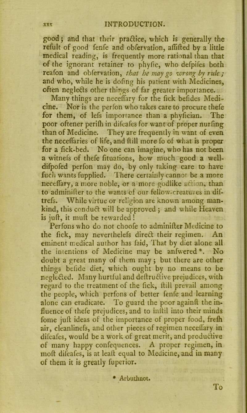 good; and that their praflice, which is generally the refult of good fenfe and obfervation, aflifted by a little medical reading, is frequently more rational than that of the ignorant retainer to phyfic, who defpifes both reafon and obfervation, that he may go wrong by rule; and who, while he is dofmg his patient with Medicines, often negleds other things of far greater importance. Many things are neceffary for the fick befides Medi- cine. Nor is the perfon who takes care to procure thefe for them, of lefs importance than a phyfician. The poor oftener perifli in difeafes for want of proper nurfing than of Medicine. They are frequently in want of even the neceflaries of life, and ftill more fo of what is proper for a fick-bed. No one can imagine, who has not been a witnefs of thefe fituations, how much good a well- difpofed perfon may do, by only taking care to have fuch wants fupplied. There certainly cannot be a more neceflary, a more noble, or a more godlike aftion, than to adminifler to the wants cf our feIiow-creatu» es in dif- trefs. While virtue or religion are known among man- kind, this conduct will be approved ; and while Heaven is julf, it mufl; be rewarded! Perfons who do not choofe to adminifler Medicine to the fick, may neverthelefs dired: their regimen. An eminent medical author has faid, That by diet alone all the intentions of Medicine may be anfwered No doubt a great many of them may; but there are other things befide diet, which ought by no means to be neglefted. Many hurtful and deftrudlive prejudices, with regard to the treatment of the fick, fhll prevail among the people, which perfons of better fenfe and learning alone can eradicate. To guard the poor againft the in- fluence of thefe prejudices, and to inftil into their minds foine juft ideas of the importance of proper food, frefh air, cleanlinefs, and other pieces of regimen neceffary in difeafes, would be a work of great merit, and produdive of many happy confequences. A proper regimen, in moft difeafes, is at leaft equal to Medicine, and in many of them it is greatly fuperior. • Arbutlinot. To