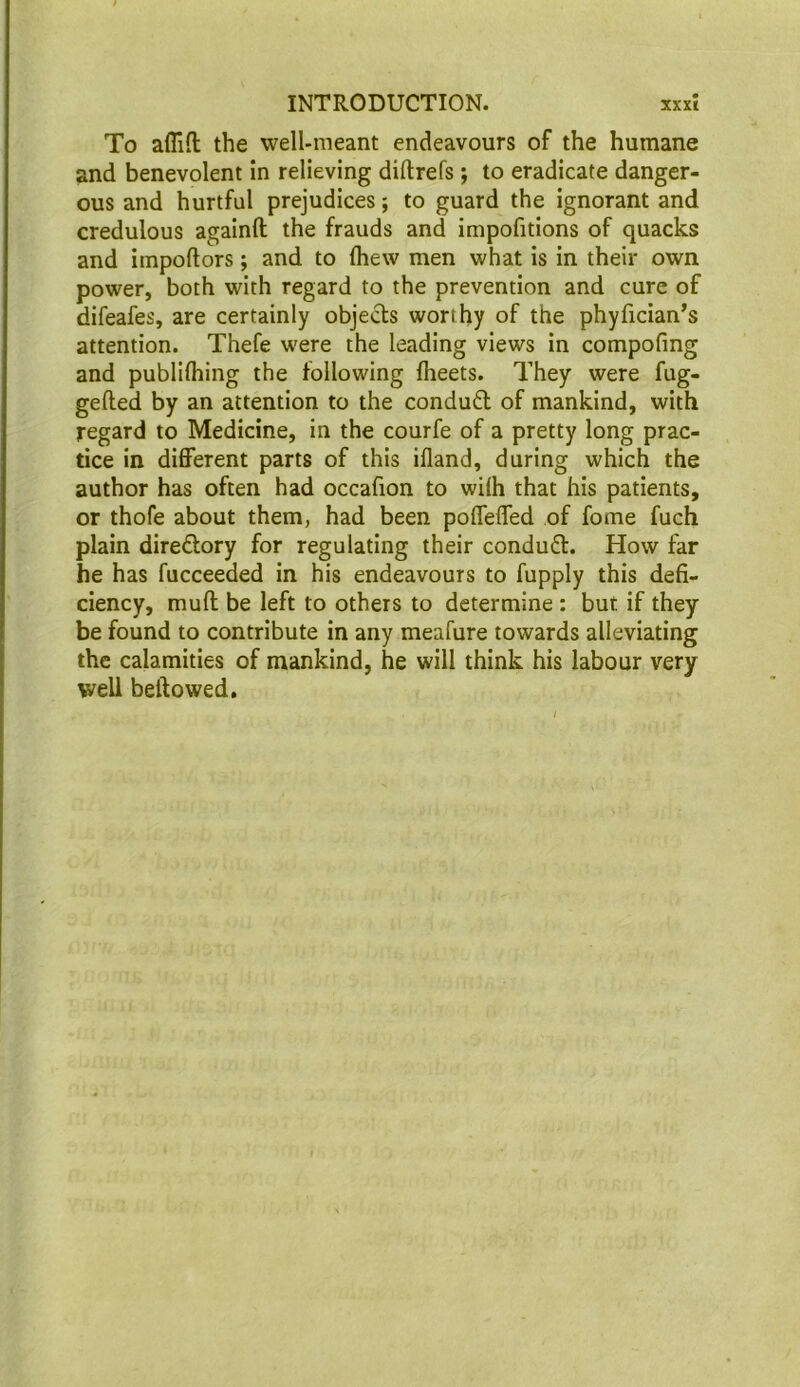 To afliH; the well-meant endeavours of the humane and benevolent in relieving diftrefs; to eradicate danger- ous and hurtful prejudices; to guard the ignorant and credulous againft the frauds and impofitions of quacks and impoftors; and to Ihew men what is in their own power, both with regard to the prevention and cure of difeafes, are certainly objects worthy of the phyfician’s attention. Thefe were the leading views in compofing and publilhing the following fheets. They were fug- gelled by an attention to the condudl of mankind, with regard to Medicine, in the courfe of a pretty long prac- tice in different parts of this illand, during which the author has often had occafion to wilh that his patients, or thofe about them, had been poffeffed of fome fuch plain diredtory for regulating their conduct. How far he has fucceeded in his endeavours to fupply this defi- ciency, mull be left to others to determine : but if they be found to contribute in any meafure towards alleviating the calamities of mankind, he will think his labour very well bellowed.