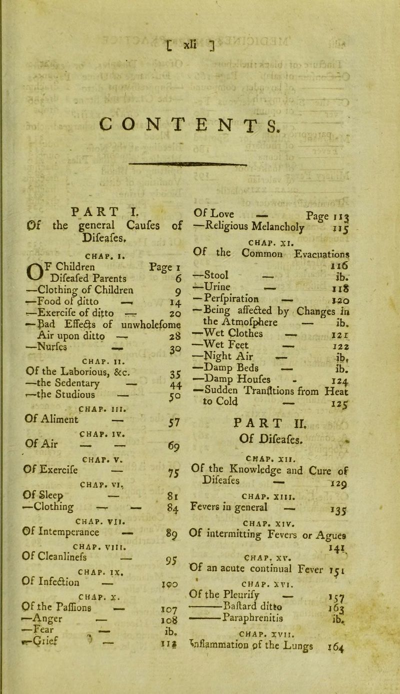 CONTENTS. PART L Of the general Caufes of Difeafes, CHAP. I. Children Page I Difeafed Parents 6 —Clothing of Children 9 -—Food of ditto H r—ExercIfe of ditto — 20 — Pad Effed^s of unwholefome Air upon dittp — 2S —Nurfcs 30 CHAP. II. Of the Laborious, See. 35 —the Sedentary — 44 -—the Studious — 50 CHAP. III. Of Aliment — 57 CHAP. IV. Of Air ~ _ 69 CHAP. V. Of Exercife — 75 CHAP. VI, Of Sleep — 81 .—Clothing —- — 84 CHAP. VII. Of Intemperance —• 89 CHAP.vin. Of Clcanlinefs — 95 CHAP. IX. Of Infedlion — 190 CHAP. X. Of the Palllons — 107 —Anger 108 —Fear _ ib. r^Qiief _ 112 Of Love . Page 113 —Religious Melancholy J15 CHAP. XI. Of the Common Evacuations 116 —Stool — ib. —Urine — iiS — Perfpiratlon — 1^0 —Being affedled by Changes in the Atmofphere — ib. —Wet Clothes — I2r —Wet Feet — 122 —Night Air — ib. —Damp Beds — ib. —Damp Houfes 124 —Sudden Tranfltions from Heat to Cold — 125 PART II, Of Difeafes. CHAP. XII. Of the Knowledge and Cure of Dileafes ~ 129 CHAP. XIII. Fevers in general — *35 CHAP. XIV. Of intermitting Fevei-s or Agues *4*. CHAP. XV. Of an acute continual Fev er 151 CHAP. XVI. Of the Pleurify — ’57 • Ballard ditto 163 • Paraphrenitis CHAP. IVII. 'inflammation pf the Lungs 164