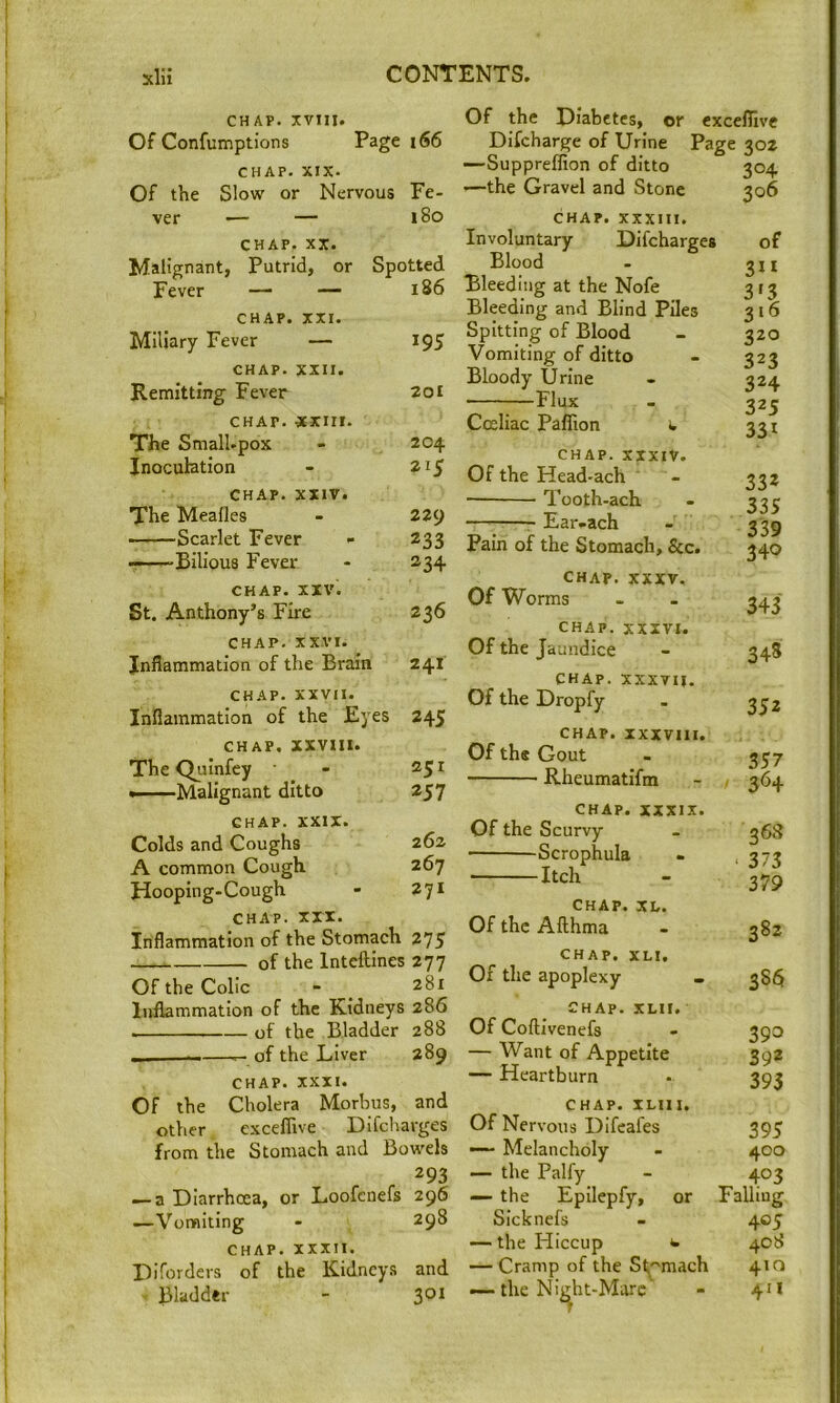 CHAP. XVtll. Of Confumptions Page i66 CHAP. XIX. Of the Slow or Nervous Fe- ver — — 180 CHAP. XX. Malignant, Putrid, or Spotted Fever — —- 186 CHAP. XXI. Miliary Fever — 195 CHAP. XXII. Remitting Fever 201 CHAP. -xxm. The Small.pox - 204 Inoculation - 215 CHAP. XXIV. The Meafles - 229 Scarlet Fever - 233 ——Bilious Fever - 234 CHAP. XIV. St. Anthony’s Fire 236 CHAP, xx.vi. Inflammation of the Brain 241 CHAP, xxvii. Inflammation of the Eyes 245 CHAP. xxvm. The Quinfey - 251 —Malignant ditto 257 CHAP. XXIX. Colds and Coughs 262 A common Cough 267 Hooping-Cough - 271 CHAP. XII. Inflammation of the Stomach 275 of the Intcftines 277 Of the Colic - _ 28X Inflammation of the Kidneys 286 of the Bladder 288 of the Liver 289 CHAP. XXXI. Of the Cholera Morbus, and other exceflive Difcharges from the Stomach and Bowels 293 — a Diarrhoea, or Loofcnefs 296 —Vomiting - 298 CHAP. XXXII. Difordcrs of the Kidneys and Bladder - 301 Of the Diabetes, or Difcharge of Urine —Suppreffion of ditto —the Gravel and Stone exceflive Page 302 304 306 CHAP. XXXIII. Involuntary Difcharges Blood Bleeding at the Nofe Bleeding and Blind Piles Spitting of Blood Vomiting of ditto Bloody Urine Flux Cceliac Paffion >. CHAP. XXXIV. Of the Head-ach Tooth-ach Ear-ach Pain of the Stomach, &c. CHAP. XXXV. Of Worms CHAP. XXXVI. Of the Jaundice CHAP, xxxvil. Of the Dropfy of 320 323 324 325 331 332 335 339 340 343 348 352 CHAP. XXXVIII. Of the Gout Rheumatifm 357 364 CHAP. XXXIX. Of the Scurvy Scrophula Itch 368 373 379 CHAP. XU. Of the Afthma CHAP. XLI, Of the apoplexy CHAP. XLII. Of Coflivenefs — Want of Appetite — Heartburn 382 38^ 393 392 393 CHAP. ILIII, Of Nervous Difeafes 395 — Melancholy - 400 — the Palfy - 403 — the Epilepfy, or Falling SIcknefs - 405 — the Hiccup t 408 — Cramp of the St^''mach 410 --the Night-Marc - 411