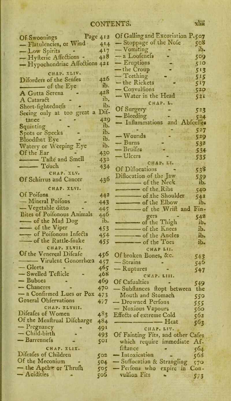 Of Swoonings _ Page 412 — Flatulencies, or Wind 414 — Low Spirits - 4^7 — Hyfteric Affeftions - ^ 418 — Hypochondriac Affeclions 421 CHAP. XLIV. Diforders of the Senfes 426 — of the Eye ib. A Gutta Serena - 428 A Cataraft - ib, Short-fightednefs - ib. Seeing only at too great a Dif- tance - - 429 Squinting - jb. Spots or Specks - ib. Bloodlhot Eye - ib. Watery or Weeping Eye ib. Of the Ear - 430 Tafte' and Smell 43a • ■ — Touch - 434 CHAP. XLV. Of Schirrus and Cancer 436 CHAP. XLVI. Of Poifons - 442 — Mineral Poifons - 443 — Vegetable ditto - 445 Bites of Poifonous Animals 446 • of the Mad Dog ib. — of the Viper 453 ——• of Poifonous Infedls 454 of the Rattle-fnake 455 CHAP. XLVII. Of the Venereal Difeafe 456 , Virulent Gonorrhoea 4^7 — Gleets - 465 — Swelled Telllcle - 468 — Buboes - 469 — Chancres - 470 — a Confirmed Lues or Pox 473 General Obfervations 477 CHAP. XLVIII. Difeafes of Women 483 Of the Menftrual Difcharge 484 — Pregnancy - 491 — Child-birth - 493 — Barrennefs - 501 CHAP. XLIX. Difeafes of Children 502 Of the Meconium - 504 — the Aptb^- or Thrulh 505 — Acidities - 506 Of Galling and Excoriation P.507 — Stoppage of the Nofe 508 — Vomiting - ib. — a Loofenefs - 509 — Eruptions - 510 — the Croup - 513 — Teething - 515 — the Rickets - 517 — Convulfions 520 — Water in the Head 521 CHAP. L. Of Surgery - 523 — Bleeding - 524 — Inflammations and Abfcefle* ■ 527 — Wounds 529 — Burns 532 — Brulfes 53+ — Ulcers 535 CHAP. LI. Of Diflocatlons 538 Diflocatlon of the Jaw 539 of the Neck ib. — of the Ribs 540 of the Shoulder 54* of the Elbow ib. of the Wrift and Fin- 542 ■ ol the riugh ib. of the Knees ib. — of the Ancles ib. — ——— of the Toes ib. CHAP LII. Of broken Bones, See. 543 — Strains 546 — Ruptures 547 CHAP. LIII. Of Cafualtles 549 — Subftances ftopt between the Mouth and Stomach 550 — Drowned Perfons 555 — Noxious Vapours 560 Effefts of extreme Cold 562 Heat 563 CHAP. LIV. Of Fainting Fits, and other Cafes which require immediate Af- fiftance - 364 — Intoxication - 568 — Suffocation & Strangling 370 — Perfons who expire in Con- vulfion Fits •. 573