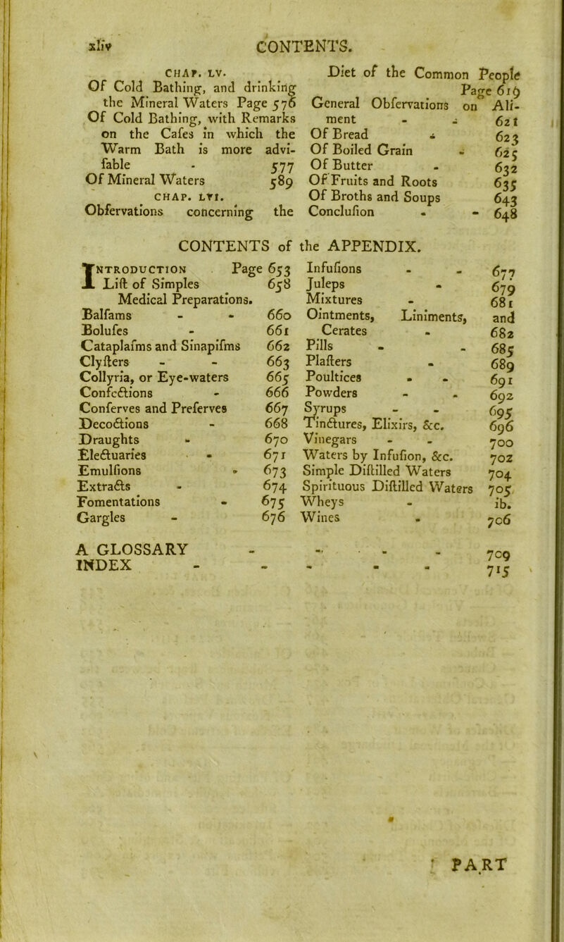 sIj'v contents. CHAP. IV. Of Cold Bathing, and drinking the Mineral Waters Page 570 Of Cold Bathing, with Remarks on the Cafes in which the Warm Bath is more advi- fable - 577 Of Mineral Waters 589 CHAP. LVt. Obfervatlons concerning the Diet of the General Obfervatlons ment Of Bread * Of Boiled Grain Of Butter Of Fruits and Roots Of Broths and Soups Conclufion Common People Page 619 on Ali- 621 623 625 632 635 643 648 CONTENTS of the APPENDIX. ITntroduction Page Infufions X Lift of Simples Medical Preparations. 658 Juleps Mixtures Balfams 660 OintmentSi Liniments, jBolufes 66i Cerates Cataplafms and Sinaplfms 662 Pills Clyfters 663 Plafters Collyria, or Eye-waters 665 Poultices Confcftlons 666 Powders Conferves and Preferves 667 ^Tups Deco6tions 668 Tlndtures, Elixirs, See. Draughts 670 Vinegars Eleftuaries 671 Waters by Infufion, &c. Emulfions <^73 Simple Diftllled Waters Extrafts 674 Spirituous DiftilJed Waters Fomentations 675 Wheys Gargles 676 Wines 677 679 681 and 682 685 689 691 692 695 696 700 70Z 704 705 ib. 706 A GLOSSARY INDEX 709 71J « • PART