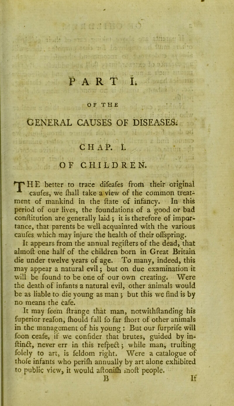 GENERAL CAUSES OF DISEASES; CHAP. i. OF CHILDREN. ^^HE better to trace difeafes from their original caufes, we {hall take a view of the common treat- ment of mankind in the (late of infancy. In this period of our lives, the foundations of a good or bad conflitution are generally laid ; it is therefore of impor- tance, that parents be well acquainted with the various caufes which may injure the health of their offspring. It appears from the annual regifters of the dead, that almoft one half of the children born in Great Britain die under twelve years of age. To many, indeed, this may appear a natural evil; but on due examination it will be found to be one of our own creating; Were the death of infants a natural evil, other animals would be as liable to die young as man j but this we find is by no means the cafe. It may feem ftrange that man, notwithflanding his fuperior reafon, fhould fall fo far fhort of other animals in the management of his young : But our furprife will foon ceafe, if we confider that brutes, guided by in-* ftinft, never err in this refpefl j while man, trufling folely to art, is feldom right. Were a catalogue of thofe infants who perifh annually by art alone exhibited to public view, it would aflonifh moft people. B If