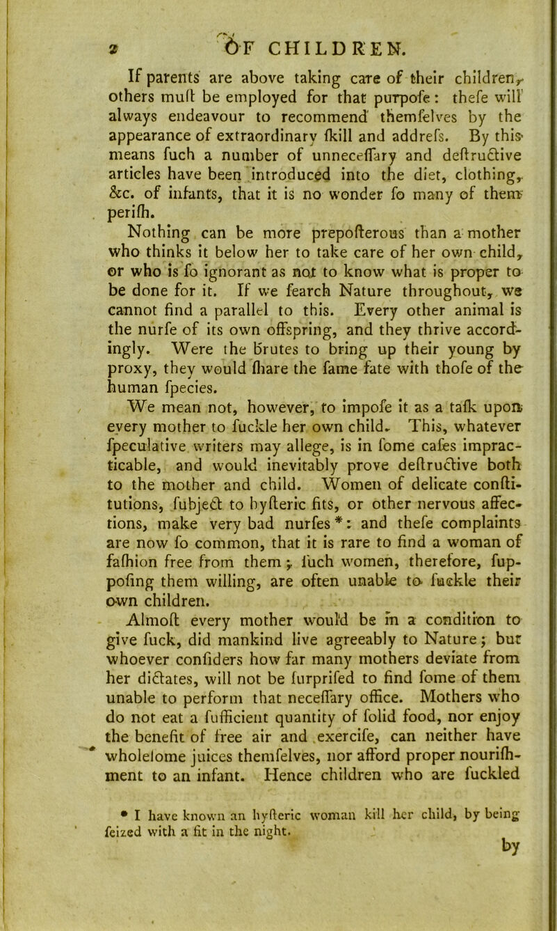 '6f children. If parents are above taking care of their children^- others mud: be employed for that purpofe: thefe will always endeavour to recommend' themfelves by the appearance of extraordinary {kill and addrefs. By this- means fuch a number of unnecelTary and deftrucUve articles have been introduced into the diet, clothings &c. of infants, that it is no wonder fo many of them perifh. Nothing can be more prepoflerous than a mother who thinks it below her to take care of her own child, or who is fo ignorant as not to know what is proper to be done for it. If we fearch Nature throughout, we cannot find a parallel to this. Every other animal is the nurfe of its own offspring, and they thrive accord- ingly. Were the brutes to bring up their young by proxy, they would fliare the fame fate with thofe of tho human fpecies. We mean not, however, fo impofe it as a talk upoa every mother to fuckle her own child.- This, whatever fpeculative writers may allege, is in fame cafes imprac- ticable, and would inevitably prove deflruclive both to the mother and child. Women of delicate confti- tutions, fubjed to byfleric fits, or other nervous affec- tions, make very bad nurfes *: and thefe complaints are now fo common, that it is rare to find a woman of fafhion free from them •, fuch women, therefore, fup- pofing them willing, are often unable to- fuckle their own children. Almofl every mother would be in a condition to give fuck, did mankind live agreeably to Nature j but whoever confiders how far many mothers deviate from her didates, will not be iurprifed to find feme of them unable to perform that neceifary office. Mothers who do not eat a fufficient quantity of folid food, nor enjoy the benefit of free air and exercife, can neither have wholelome juices themfelves, nor afford proper nourifh- ment to an infant. Hence children who are fuckled • I have known an hyftcric feized with a fit in the night. woman kill her child, by being by