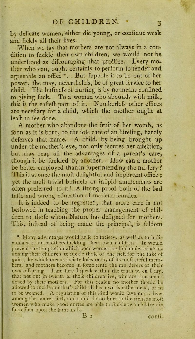 by delicate women, either die young, or continue weak and fickly all their lives. When we fay that mothers are not always In a con- dition to fuckle their own children, we would not be underftood as difcouraging that praftice. Every mo- ther who can, ought certainly to perform fo tender and agreeable an office*. But fuppofe it to be out of her power, ffie may, neverthelefs, be of great fervice to her child. The bufinefs of nurfing is by no means confined to giving fuck. To a w'oman who abounds with milk, this is the eafiefl: part of it. Numberlefs other offices are neceffiary for a child, which the mother ought at leaft to fee done. A mother who abandons the fruit of her w'omb, as foon as it is born, to the foie care of an hireling, hardly deferves that name. A child, by being brought up under the mother’s eye, not only fecures her affeflion, but may reap all the advantages of a parent’s care, though it be fuckled by another. How can a mother be better employed than in fuperintending the nurfery ? This Is at once the moft delightful and important office ; yet the moft trivial bufinefs or infipid amufements are often preferred to it ! A ftrong proof both of the bad tafte and wrong education of modern females. It is indeed to be regretted, that more care is not beftowed in teaching the proper management of chil- dren to thofe whom Nature has defigned for mothers. This, inftead of being made the principal, is feldom • Many advantages would arife to fociety, as well as to indi- viduals, from mothers fuckling their own children. It would prevent the temptation which poor women are laid under of aban- doning their children to fuckic thofe of the rich for the fake of gain ; by which means fociety lofes many of its moft ufeful mem- bers, and mothers become in fome fenfe the murderers of their own offspring I am fure I fpeak within the truth w! en I fay, that not one in twenty of thole children live, who are u us aban- doned by their mothers. For this rcafoii no mother lliould be allovved to fuckle another’s child nil her own is either dead, or fit to be weaned. A regulation of this kind would fave many lives among the poorer fort, and could do no hurt to the rich, as moll w'omen who make good nurfes are able Lo fuckle two children in fucccluon uj)uu the fame milk.