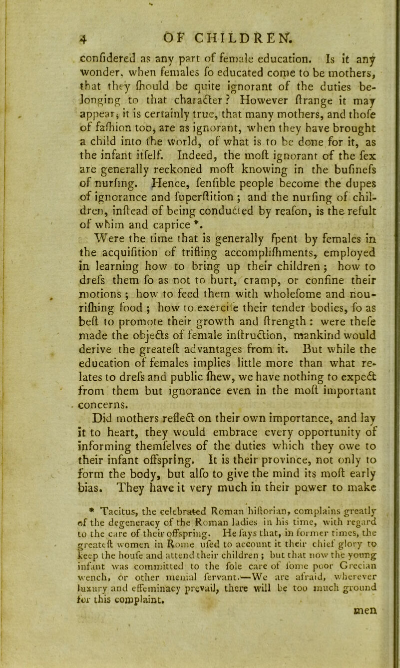 confidered as any part of female education. Is it any wonder, when females fo educated come to be mothers, that they Ihould be quite ignorant of the duties be- longing to that charaQer ? However ftrange it may appear^ it is certainly true, that many mothers, and thofe of fafliion too, are as ignorant, when they have brought a child into (he world, of what is to be done for it, as the infant itfelf. Indeed, the moft ignorant of the fex are generally reckoned moft knowing in the bufinefs of nurhng. Hence, fenfible people b^ecome the dupes of ignorance and fuperftition ; and the nurfing of chil- dren, inftead of being conduced by reafon, is therefult of whim and caprice *. Were the time that is generally fpent by females in the acquifition of trifling accomplifhments, employed in learning how to bring up their children; how to drefs them fo as not to hurt, cramp, or confine their motions ; how to feed them with w'holefome and nou- rifliing food ; how to exercile their tender bodies, fo as beft to promote their growth and ftrength : were thefe made the objefts of female inftruftion, mankind would derive the greateft advantages from it. But while the education of females implies little more than what re- lates to drefs and public (hew, we have nothing to expert from them but ignorance even in the moft important concerns. Did mothers reflect on their own importance, and lay it to heart, they would embrace every opportunity of informing themfelves of the duties w'hich they owe to their infant offspring. It is their province, not only to form the body, but alfo to give the mind its moft early bias. They have it very much in their power to make * Tacitus, the celebrated Roman hillorian, complains greatly of the degeneracy of the Roman ladies in his time, with regard to the care of their offspring. He fays that, in former rimes, the greateft women in Rome ufed to account it their cliief glory to heep the houfe and attend their children ; but tliat now the young infant was committed to the foie care of Ibnie poor Grecian wench, or other menial fervant.^—VVe arc afraid, wherever luxury and effeminacy prevail, there will be too much ground for this complaint. men