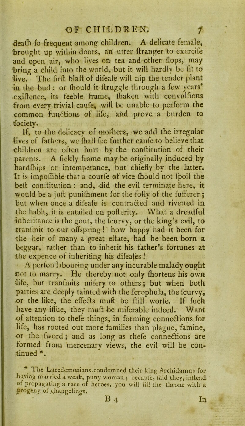 death fo frequent among children. A delicate female, brought up within doors, an utter flranger to exercife and open air, who lives on tea and other flops, may bring a child into the world, but it will hardly be fit to live. The firfl blaft of difeafe will nip the tender plant in the bud : or fliould it ftruggle through a few years* exiftence, its feeble frame, fhaken with convulfions from every trivial caufe, will be unable to perform the common fundious of -life, and prove a burden to fociety. If, to the delicacy of mothers, we add the irregular lives of fathers, we ihall fee further caufe to believe that ■children are often hurt by the conftitution of their parents. A fickly frame may be originally induced by hardfhips or intemperance, but chiefly by the latter. It is impoflible that a courfe of vice fliould not fpoil the bed conditution : and, did the evil terminate here, it would be a jud punilhment for the folly of the fufferer ; but when once a difeafe is contraded and rivetted in the habit, it is entailed on poderity. What a dreadful inheritance is the gout, the fcurvy, or the king’s evil, to traulmic to our offspring! how happy had it been for the heir of many a great edate, had he been born a beggar, rather than to inheiit his father’s fortunes at ihe expence of inheriting his difeafes I A perlon I ibouring under any incurable malady ought not to marry. He thereby not only fliortens his own life, but tranfmits mifery to others ; but when both parties are deeply tainted with the fcrophula, the fcurvy, or the like, the effeds mud be dill worfe. If fuch have any iflue, they mud be miferable indeed. Want of attention to thefe things, in forming connedions for life, has rooted out more families than plague, famine, or the fword ; and as long as thefe connedions are formed from mercenary views, the evil will be con- tinued *. * Tlie Lacedemaaians.condemned their hing Archidamus for having married a weak, puny woman ; becaiifc, laid they, inftead ot propagating a race of heroes, you will iill ihe throne with a .|)rogcny o»'changelings. B 4 In