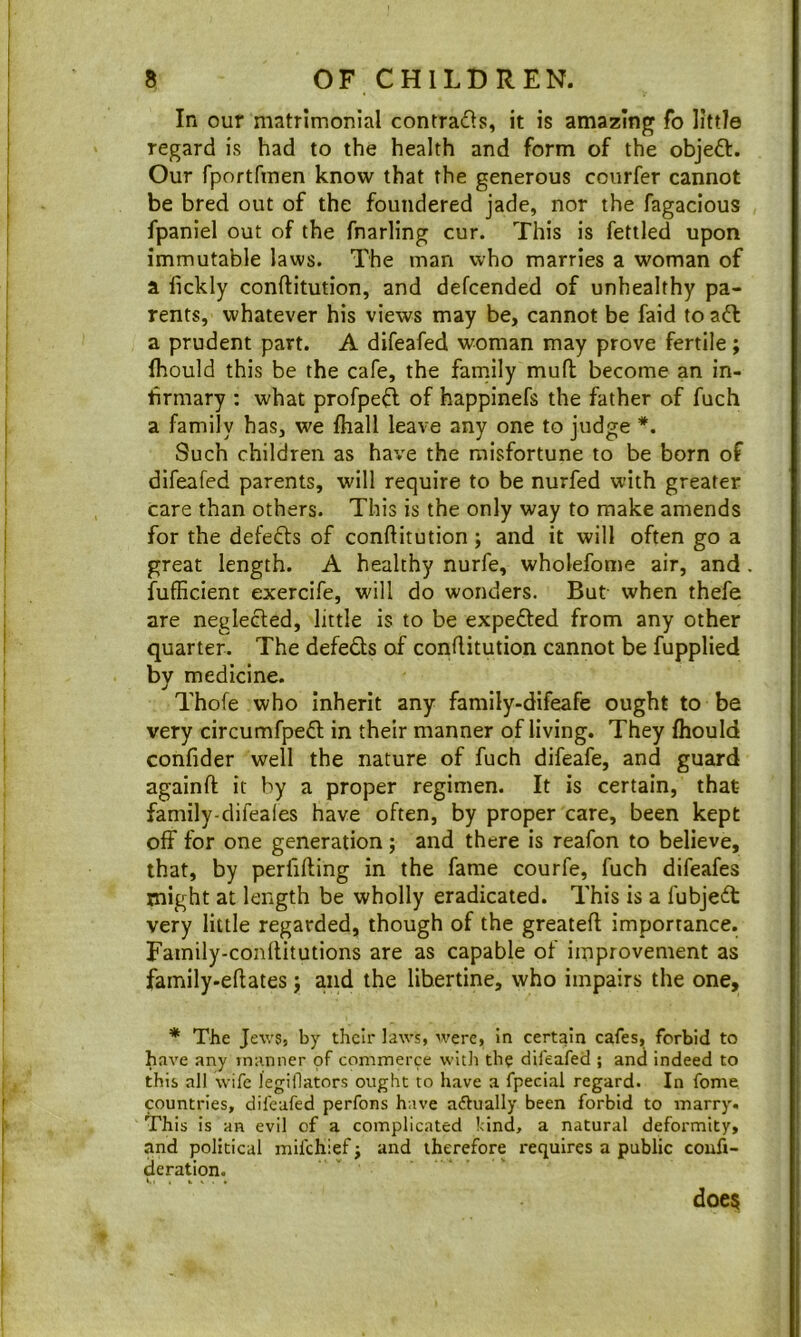 In our matrimonial contradls, it is amazing fo little regard is had to the health and form of the objeft. Our fportfmen know that the generous coiirfer cannot be bred out of the foundered jade, nor the fagacious fpaniel out of the fnarling cur. This is fettled upon immutable laws. The man who marries a woman of a fickly conftitution, and defcended of unhealthy pa- rents, whatever his views may be, cannot be faid to a6l a prudent part. A difeafed woman may prove fertile; Ihould this be the cafe, the family muft become an in- firmary : what profpe^l of happinefs the father of fuch a family has, we fhall leave any one to judge *. Such children as have the misfortune to be born of difeafed parents, will require to be nurfed with greater care than others. This is the only way to make amends for the defeats of conftitution; and it will often go a great length. A healthy nurfe, wholefome air, and fufficient exercife, will do wonders. But when thefe are neglefted, little is to be expefted from any other quarter. The defeats of conftitution cannot be fupplied by medicine. Thofe who inherit any family-difeafe ought to be very circumfpeft in their manner of living. They fliould confider well the nature of fuch difeafe, and guard againft; it by a proper regimen. It is certain, that- family-difeaies have often, by proper care, been kept off for one generation; and there is reafon to believe, that, by perfifting in the fame courfe, fuch difeafes might at length be wholly eradicated. This is a fubjedt very little regarded, though of the greateft importance. Fainily-conftitutions are as capable of improvement as family-eftates j and the libertine, who impairs the one, * The Je\v5j by their laws, were, in certain cafes, forbid to have any manner of commerce with the difeafed ; and indeed to this all wife legillators ought to have a fpecial regard. In fome countries, difeafed perfons have adtually been forbid to marry. This is an evil of a complicated !-ind, a natural deformity, and political mifehief j and therefore requires a public couft- deration. doe$