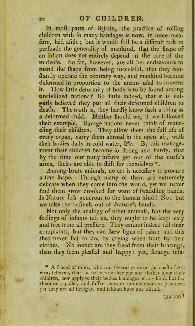 In moft parts of Britain, the pradice of rolling children with fo many bandages is now, in fome mea- fure, laid afide; hut it would flill be a difficult talk to perfuade the generality of mankind, that the lhape of an infant does not entirely depend on the care of the midwife. So far, however, are ail her endeavours to mend the lhape from being fuccefsful, that they con- ftantly operate the contrary way, and mankind become deformed in proportion to the means ufed to prevent k. How little deformity of body is to be found among uncivilized nations? So little indeed, that k is vul- garly believed they put all their deformed children to death. The truth is, they hardly know fuch a thing as a deformed child. Neither Ihould we, if we followed iheir example. Savage nations never think of mana- cling their children. They allow them the full ufe of every organ, carry them abroad in the open air, walh their bodies daily in cold water, By this manage- ment their children become fo llrong and hardy, that by the time our puny infants get out of the nurfe’s arms, theirs are able to fhift for themfelves *. Among brute animals, no art is neceffary to procure a fine fhape. Though many of them are extremely delicate when they come into the world, yet we never find them grow crooked for want of fvvaddling bands. Is Nature lefs generous to the human kind? No; buC we take the bufmefs out of Nature’s hands. Not only the analogy of other animals, but the very feelings of infants tell us, they ought to be kept eafy and free from all preffure. They cannot indeed tell their complaints, but they can fhew figns of pain; and this they never fail to do, by crying when hurt by their clothes. No fooner are they freed from their bracings, than they feem pleafed and happy : yet, ftrange infa- • A friend of mine, who was feveral years on the coafl of Af- rica, tells me, that the natives neither put any clothes upon their children, nor apply to their bodies bandages of any kind, but lay them on a pallet, and fulFer them to tumble about at plcaiure; yet Uiey are aJJ llraight, and ieldoan have any dii'eafe. t.uation!