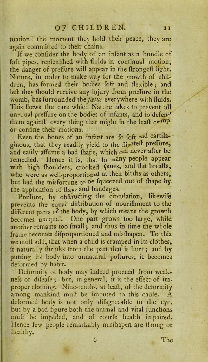 tuation! the moment they hold their peace, they are again committed to their chains. If we confider the body of an infant as a bundle of fofc pipes, replenilhed with fluids in continual motion, the danger of preflure will appear in the (Irongefl; light. Nature, in order to make way for the growth of chil- dren, has formed their bodies foft and flexible; and left they fliould receive any injury from preflure in the womb, has furrounded thef(Etiis everywhere with fluids. This (hews the care which Nature takes to prevent all unequal preflure on the bodies of infants, and to defend them againft every thing that might in the leaft c»“‘^P or confine their motions. Even the bones of an infant are fo foft cartila- ginous, that they readily yield to the flig-'*^^^ preflure, and ealily aflume a bad fhape, which never after be remedied. Hence it is, that fo piany people appear with high flioulders, crooked breafts, who were as well-proportion^^d at their births as others, but had the misfortune to fqueezed out of (hape by the application of ftay? and bandages. Preflure, by obftruding the circulation, likewife prevents the equa^ diftribution of nourifliment to the different parts oj^’the body, by which means the growth becomes unequal. One part grows too large, while another remains too fmall; and thus in time the whole frame becomes difproportioned and misfhapen. To this we muft add, that when a child is cramped in its clothes, it naturally Ihrinks from the part that is hurt; and by putting its body into unnatural poftures, it becomes deformed by habit. Deformity of body may indeed proceed from weak, nefs or difeafe ; but, in general, it is the effetl: of im- proper clothing. Nine-teruhs, at leaft, of the deformity among mankind muft be imputed to this caufe. A deformed body is not only dil'agreeable to the eye, but by a bad figure both the animal and vital functions muft be impeded, and of courfe health impaired. Hence few people remarkably misfhapen are ftrong or healthy. d The