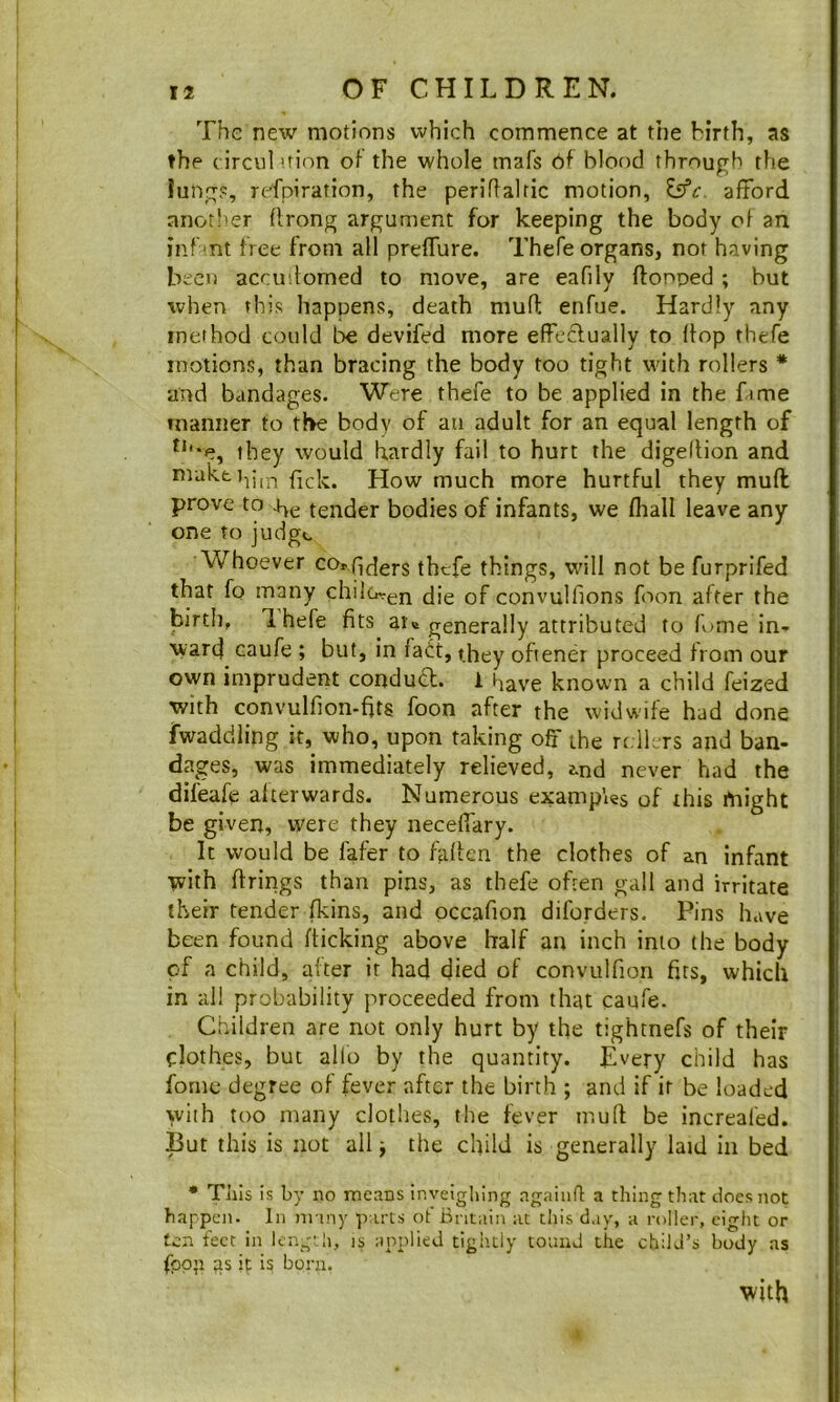 The new motions which commence at the birth, as the (irciil uion oi the whole mafs 6f blood through the lungs, rofpiration, the periftalric motion, afford another ffrong argument for keeping the body of an inf mt free from all prelTure. Thefe organs, not having been accudorned to move, are eafily flonoed ; but when this happens, death mulT: enfue. Hardly any method could be devifed more effeclually to flop thefe motions, than bracing the body too tight with rollers * and bandages. Were thefe to be applied in the fame tnanner to the body of an adult for an equal length of they would hardly fail to hurt the digellion and maktt^jijT fick. How much more hurtful they mufl prove to tender bodies of infants, we fhall leave any one to judge Whoever co».qf|ers thefe things, will not be furprifed that fo many chilo-en of convulfions foon after the birth, Ihefe fits ar«t generally attributed to fume in-^ ward^ caufe ; but, in fatt, they ofiener proceed from our own imprudent conduct. 1 have known a child feized with convulfion-fits foon after the widviife had done Twaddling it, who, upon taking off the rrlLrs and ban- dages, was immediately relieved, tnd never had the difeafe afterwards. Numerous examples of this rtaight be given, were they neceffary. It would be fafer to fallen the clothes of an infant with firings than pins, as thefe often gall and irritate their tender fkins, and occafion diforders. Pins have been found flicking above half an inch into the body of a child, after it had died of convulfion firs, which in all probability proceeded from that caufe. Children are not only hurt by the tightnefs of their clothes, but alio by the quantity. Every child has fonic degree of fever after the birth ; and if ir be loaded with too many clothes, the fever mud be increafed. •But this is not all, the child is generally laid in bed • TJiIs is by no means inveigliing againfl: a thing that does not happen. In many parts of Britain at this day, a roller, eight or ten feet in length, is applied tightly toand the child’s body as fpp’i as it is bora. with