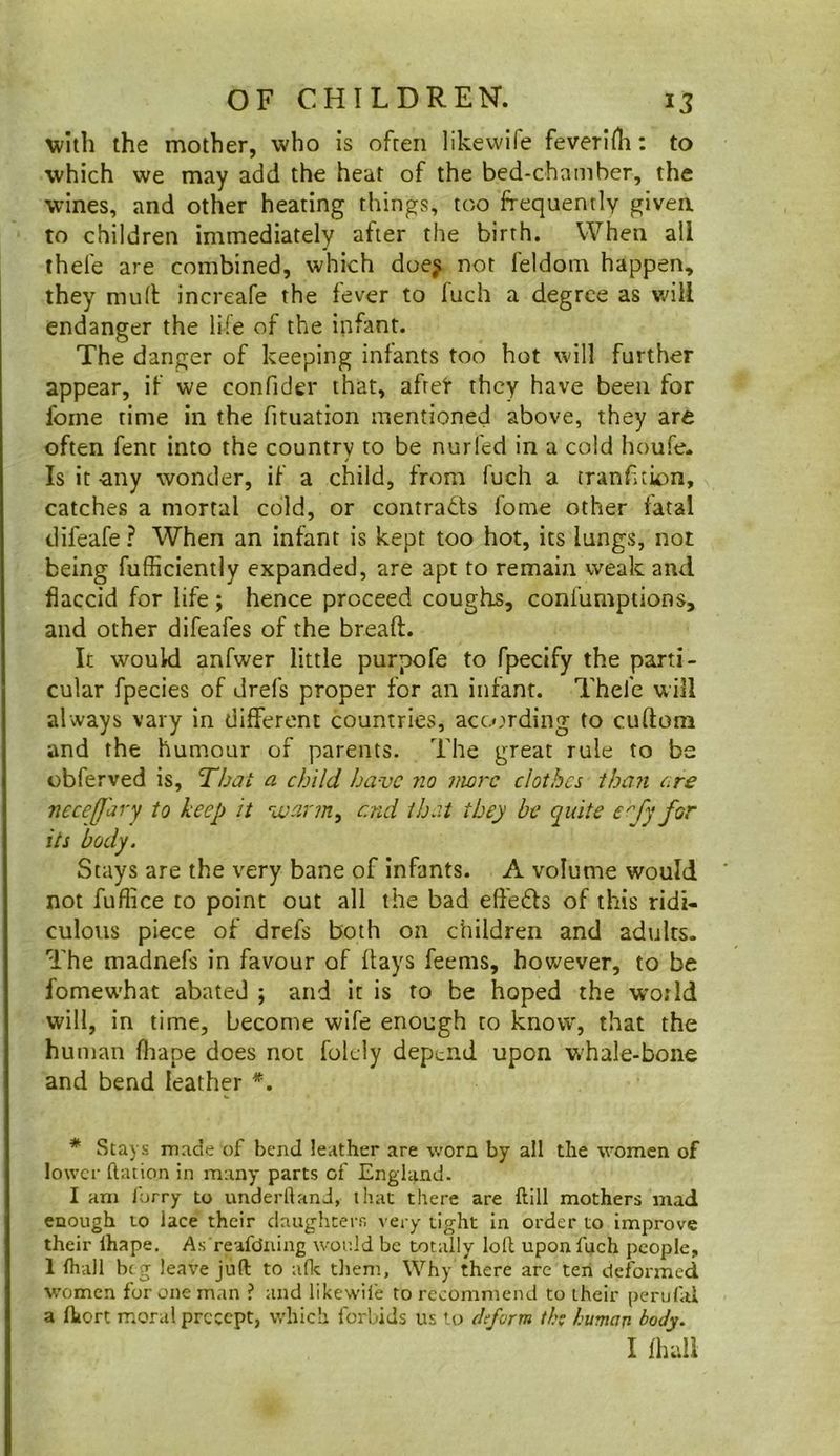 with the mother, who is often likewife feverlHi: to which we may add the hear of the bed-chamber, the wines, and other heating things, too frequently given to children immediately after the birth. When all thefe are combined, which doe^ not feldom happen, they mull increafe the fever to fuch a degree as v.'ill endanger the life of the infant. The danger of keeping infants too hot will further appear, if we confider that, afret they have been for fome time in the fituation mentioned above, they are often fent into the country to be nurfed in a cold houfe. Is it any wonder, if a child, from fuch a tranf tion, catches a mortal cold, or contrails fome other fatal difeafe ? When an infant is kept too hot, its lungs, not being fufficiently expanded, are apt to remain weak and flaccid for life; hence proceed coughs, confumptions, and other difeafes of the breaft. It would anfwer little purpofe to fpecify the parti- cular fpecies of drefs proper for an infant. Thefe will always vary in different countries, according to cuftom and the humour of parents. The great rule to be cbferved is, Thai a child have no more clothes than ore necefj'ary to keep it vjarm^ end that they be quite e'fy for its body. Stays are the very bane of infants. A volume would not fuffice to point out all the bad effeils of this ridi- culous piece of drefs both on children and adults. The madnefs in favour of flays feems, however, to be fomewhat abated ; and it is to be hoped the world will, in time, become wife enough to know, that the human fliape does not folcly depend upon whale-bone and bend leather *. * Stays made of bend leather are worn by all the women of lower ftation in many parts of England. I am forry to underhand, that there are ftill mothers mad enough to lace their daughterr. very tight in order to improve their ihape. As reafeJaing wor.ld be totally loll upon fuch people, 1 lhall beg leave juft to afk them. Why there are ten deformed women for one man ? and likewife to recommend to their perufal a ftiort moral precept, which forbids us to ttefc/rm th: human body. I fhuli