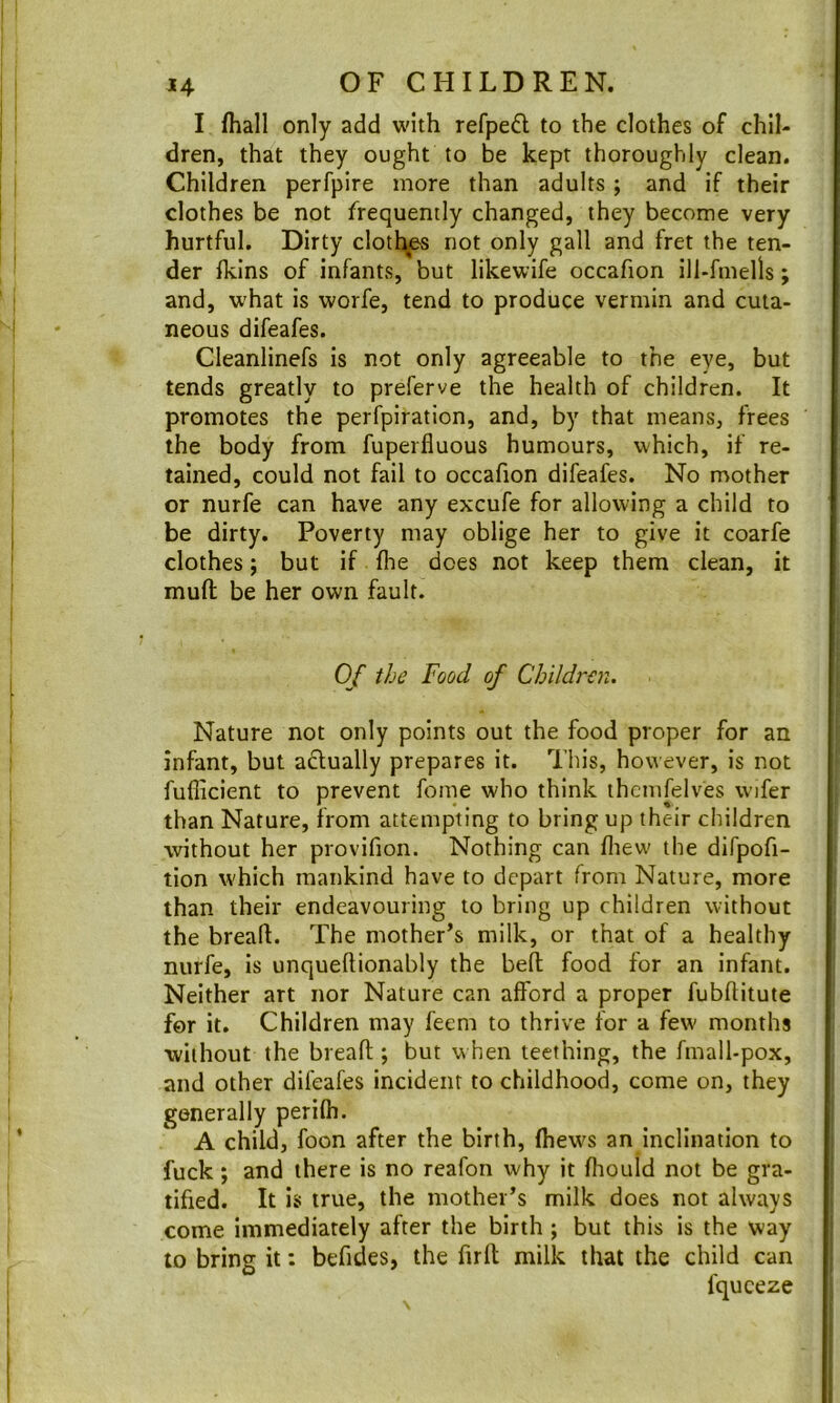 I (hall only add with refpeft to the clothes of chil- dren, that they ought to be kept thoroughly clean. Children perfpire more than adults; and if their clothes be not frequently changed, they become very hurtful. Dirty clothes not only gall and fret the ten- der (kins of infants, but likewife occafion ill-fniells; and, what is worfe, tend to produce vermin and cuta- neous difeafes. Cieanlinefs is not only agreeable to the eye, but tends greatly to preferve the health of children. It promotes the perfpiration, and, by that means, frees the body from fupeifluous humours, which, if re- tained, could not fail to occafion difeafes. No mother or nurfe can have any excufe for allowing a child to be dirty. Poverty may oblige her to give it coarfe clothes; but if (lie does not keep them clean, it muft be her own fault. Of the Food of Children. Nature not only points out the food proper for an infant, but adlually prepares it. This, however, is not fufiicient to prevent fome who think thcmfelves wifer than Nature, from attempting to bring up their children without her provifion. Nothing can (liew the difpofi- tion which mankind have to depart from Nature, more than their endeavouring to bring up children without the breall. The mother’s milk, or that of a healthy nurfe, is unqueftionably the beft food for an infant. Neither art nor Nature can afford a proper fubflitute for it. Children may feem to thrive for a few months ■without the breafl; but when teething, the fmall-pox, and other difeafes incident to childhood, come on, they generally peri(h. A child, foon after the birth, (hews an inclination to fuck; and there is no reafon why it (liould not be gra- tified. It Is true, the mother’s milk does not always come immediately after the birth ; but this is the way to bring it: befides, the firft milk that the child can fqueeze