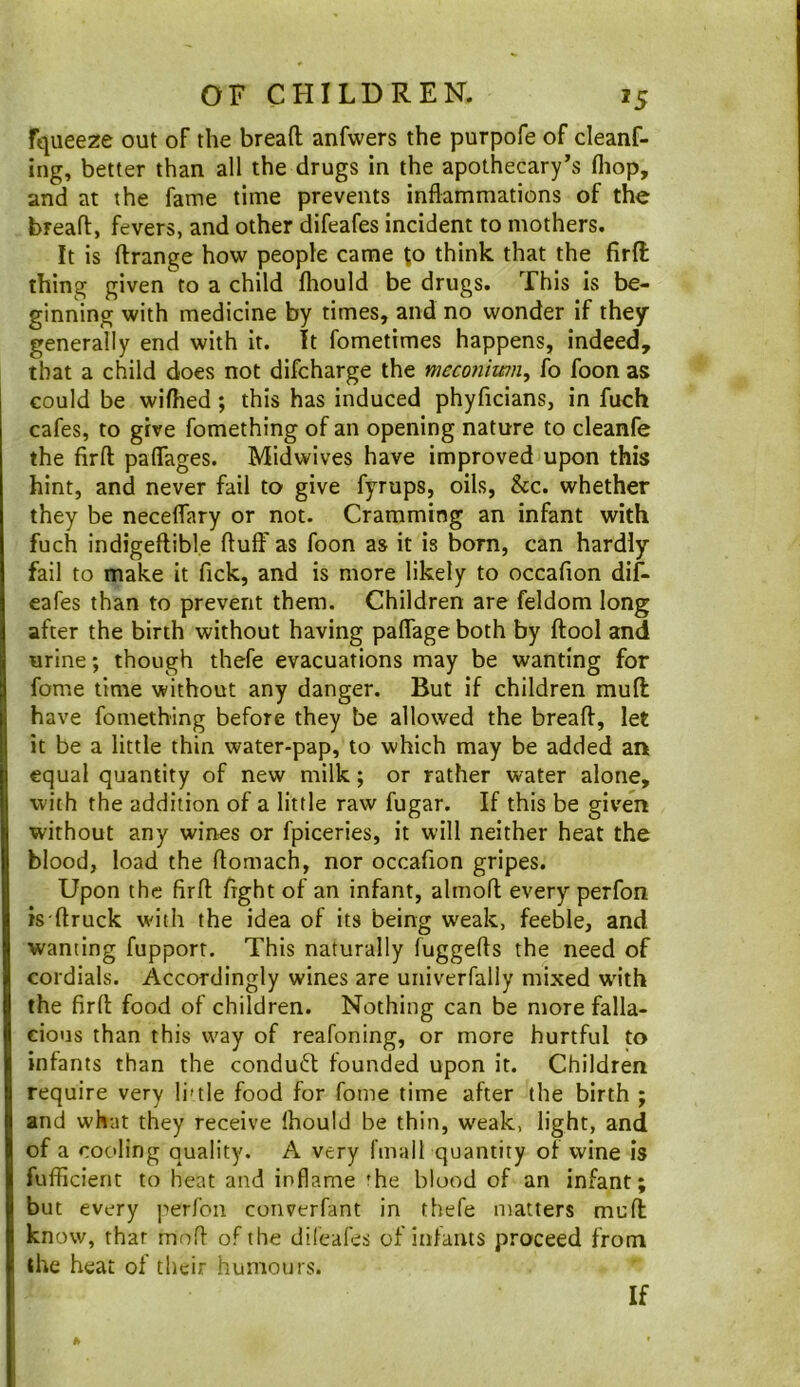 fqueeze out of the breafl; anfwers the purpofe of deanf- ing, better than all the drugs in the apothecary’s fliop, and at the fame time prevents inflammations of the breafl:, fevers, and other difeafes incident to mothers. It is flrange how people came to think that the firft thing given to a child fhould be drugs. This is be- ginning with medicine by times, and no wonder if they generally end with it. It fometimes happens, indeed, that a child does not difcharge the mcconiwn^ fo foon as could be wiflied; this has induced phyficians, in fuch cafes, to give fomething of an opening nature to cleanfe the firfl; paflages. Midwives have improved upon this hint, and never fail to give fyrups, oils, &c. whether they be neceflfary or not. Cramming an infant with fuch indigeftible fluff as foon as it is bom, can hardly fail to make it Tick, and is more likely to occafion dif- eafes than to prevent them. Children are feldom long after the birth without having paflage both by ftool and urine; though thefe evacuations may be wanting for fome time without any danger. But if children mufl: have fomething before they be allowed the breafl, let it be a little thin water-pap, to which may be added an equal quantity of new milk; or rather water alone, with the addition of a little raw fugar. If this be given without any wines or fpiceries, it will neither heat the blood, load the flomach, nor occafion gripes. Upon the firfl fight of an infant, almofl every perfon is'ftruck with the idea of its being weak, feeble, and wanting fupport. This naturally fuggefls the need of cordials. Accordingly wines are uiiiverfaliy mixed with the firfl food of children. Nothing can be more falla- cious than this way of reafoning, or more hurtful to infants than the conduct founded upon it. Children require very li'tle food for fome time after the birth ; and what they receive Ihould be thin, weak, light, and of a cooling quality. A very I'malt quantity of wine is fufficient to heat and inflame ’he blood of an infant; but every [•'erfoii converfant in thefe matters mufl: know, that mofl of the difeafes of iiilants proceed from the heat of their humours. If