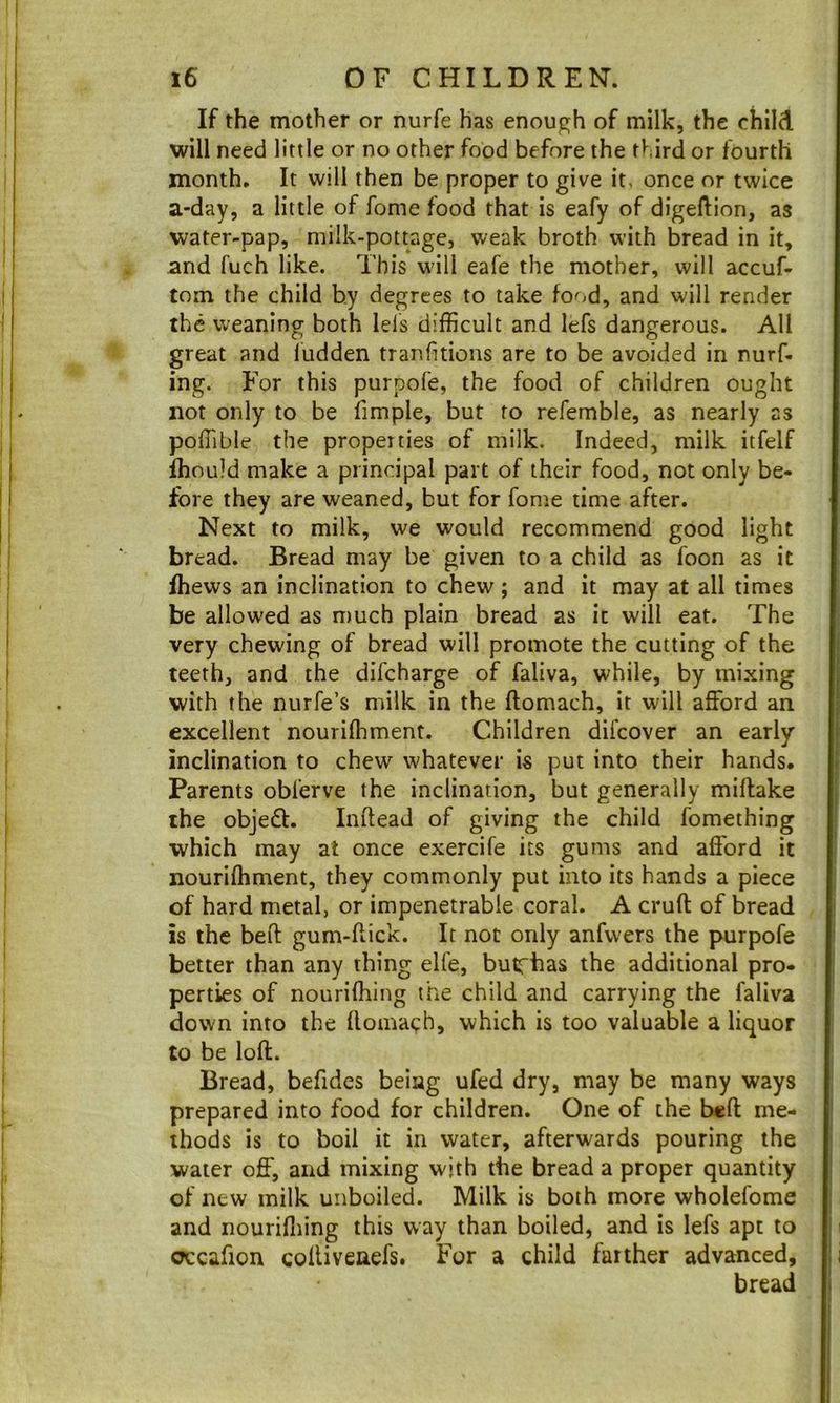 If the mother or nurfe has enough of milk, the child will need little or no other food before the third or fourth month. It will then be proper to give it, once or twice a-day, a little of fome food that is eafy of digeftion, as water-pap, milk-pottage, weak broth with bread in it, and fuch like. This will eafe the mother, will accuf- tom the child by degrees to take food, and will render the weaning both lels difficult and lefs dangerous. All great and ludden tranfuions are to be avoided in nurf- ing. For this purpofe, the food of children ought not only to be fimple, but to refemble, as nearly as poffible the properties of milk. Indeed, milk itfelf ihould make a principal part of their food, not only be- fore they are weaned, but for fome time after. Next to milk, we would recommend good light bread. Bread may be given to a child as foon as it fhews an inclination to chew ; and it may at all times be allowed as much plain bread as it will eat. The very chewing of bread will promote the cutting of the teeth, and the difeharge of faliva, while, by mixing with the nurfe’s milk in the ftomach, it will afford an excellent nouriffiment. Children difeover an early inclination to chew whatever is put into their hands. Parents obferve the inclination, but generally miftake the objeft. Inftead of giving the child fomething which may at once exercife its gums and afford it nouriffiment, they commonly put into its hands a piece of hard metal, or impenetrable coral. A cruft of bread is the beft gum-ftick. It not only anfwers the purpofe better than any thing elfe, butfhas the additional pro- perties of nouriffiing the child and carrying the faliva down into the ftomach, which is too valuable a liquor to be loft. Bread, befides being ufed dry, may be many ways prepared into food for children. One of the beft me- thods is to boil it in water, afterwards pouring the water off, and mixing with the bread a proper quantity of new milk unboiled. Milk is both more wholefome and nouriffiing this way than boiled, and is lefs apt to occafion coftiveaefs. For a child farther advanced, bread