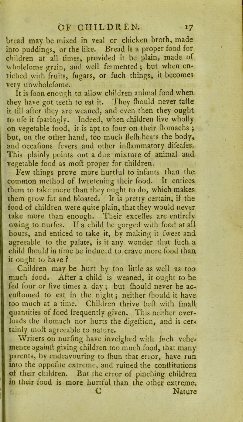 bread may be mixed in veal or chicken broth, made into puddings, or the like. Bread is a proper food for children at all times, provided it be plain^ made of wholefome grain, and well fermented ; but when en- riched wirh fruits, fugarSj or fuch thingSj it becomes very unwholefome. It is foon enoiio^h to allow children animal food when O they have got teeth to eat it. They fliould never tafte it till after they are weaned, and even then they ought to ufe it fparingly. Indeed, when children live wholly on vegetable food, it is apt to four on their ftomachs ; but, on the other hand, too much fle(h heats the body, and occafions fevers and other inflammatory difeafes. This plainly points out a due mixture of animal and vegetable food as moft proper for children. Few things prove more hurtful to infants than the common method of fweetening their food, tt entices them to take more than they ought to do, which makes them grow fat and bloated. It is pretty certain, if the food of children were quite plain, that they would never take more than enough. Their exceffes are entirely owing to nurfes. If a child be gorged with food at all hours, and enticed to take it, by making it fweet and agreeable to the palate, is it any wonder that fuch a child fhould in time be induced to crave more food than it ought to have ? Cnildren may be hurt by too little as well as too much food. After a child is weaned, it ought to be fed four or five times a day; but fhould never be ac- cuftomed to eat in the night; neither fliould it have too much at a time. Children thrive beft with fmall quantities of food frequently given. This neither over- loads the flomach nor hurts the digeftion, and is cer-<! tainly mod agreeable to nature. Writers on nurfing have inveighed with fuch vehe- mence againlt giving children too much food, that many parents, by endeavouring to flmn that error, have run into the oppofite extreme, and ruined the conftitutions of their children. But the error of pinching children in their food is more hurtful than the other extreme, C Nature