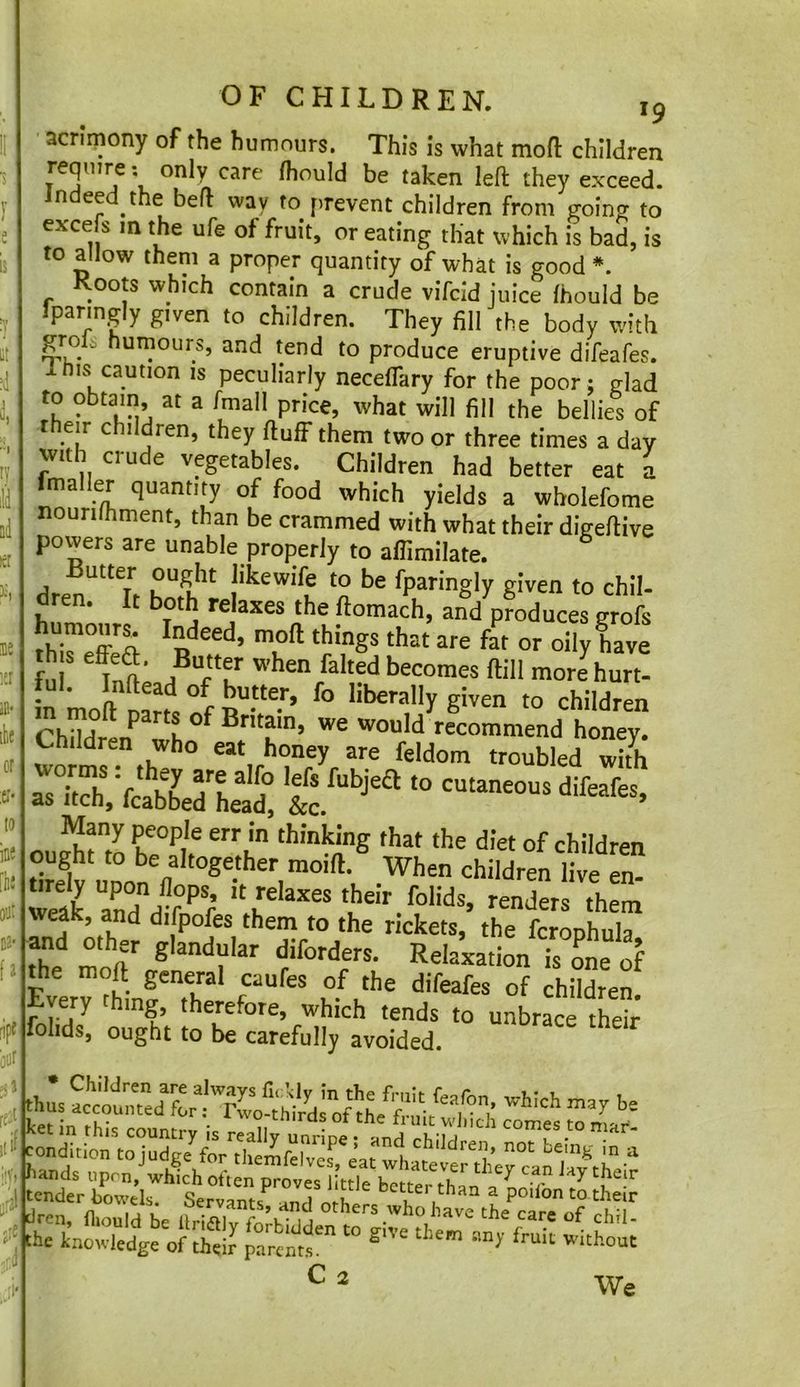k ine [ii! fi ripf 3or OF CHILDREN. 19 acrimony of the humours. This is what moft children require; only care Ihould be taken left they exceed, indeed the beft way to firevent children from goin? to excels m the ufe of fruit, or eating that which is bad, is to allow them a proper quantity of what is good *. Roots which contain a crude vifcid juice Ihould be paring y given to children. They fill the body with grois humours, and tend to produce eruptive difeafes. 1 his caution is peculiarly neceflary for the poor: glad to obtain at a fmall price, what will fill the bellies of their children, they ftuff them two or three times a day vvith crude vegetables. Children had better eat i Imaller quantity of food which yields a wholefome nourilhment, than be crammed with what their digeftive povvers are unable properly to affimilate. Butter ought likewife to be fparingly given to chil- dren. It both relaxes the ftomach, and^oduces grofs humour^ Indeed, moft things th.t are far or oily have tul. Inftead of butter, fo liberally given to children m moft parts of Britain, we would recommend honey. Children who eat honey are feldom troubled S weak, and difpofes them to the rickets, the fcrophula the moft'' diforders. Relaxation is oL of the moft general caufes of the difeafes of children. Every thing, therefore, which tends to unbrace their folds, ought to be carefully avoided. .1 tender howds. Servants^TnU n ^ better than a poilon to their dren, fliould be llriSt fotl- I have the care of chil- the knowledge of thj? parents' C 2 We
