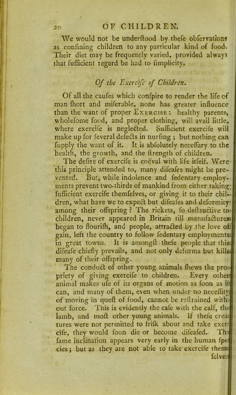 We would not be underftood by thefe obfeFvati’onf as confining children to any particular kind of food. Their diet may be frequently varied, provided always that fufficient regard be had to fimplicity. Of the JLxerctfe of Children. Of all the caufes which confpire to render the life of man fiiort and miferable, none has greater influence than the want of proper Exercise: healthy parents, wholefome food, and proper clothing, will avail little, where exercife is neglefted. Sufficient exercife wn’/l make up for feveral defefls in nurfing ; but nothing can fupply the want of it. It is ablolutely neceflary to the health, the growth, and the flrength of children. The defire of exercife is coeval with life kfelf. Were tills principle attended to, many difeafes might be pre- vented. But, while indolence and fedentary employ- ments prevent two-thirds of mankind from either taking; fufficient exercife themfelves, or giving it to their chil- dren, what have we to expect but difeafes and deformity among their offspring ? The rickets, fo deftruclive tO' children, never appeared in Britain till manufafturess began to flourifh, and people, attracted by the love off gain, left the country to follow fedentary employmentss in great towns. It is amongfl; thefe people that thiss difeafe chiefly prevails, and not only deforms but killss many of their offspring. The conduct of other young animals fliews the pro-' priety of giving exercife to children. Every otheii animal makes ufe of its organs of motion as foon as iii can, and many of them, even when under no neceffitj) of moving in queft of food, cannot be rellrained with, out force. This is evidently the cafe with the calf, the. lamb, and mofl: other young animals. If thefe crea. tures were not permitted to frifk about and take exerr cife, they would foon die or become difeafed. Thi fame inclination appears very early in the human fpt J cics f but as they are not able to take exercife theinJ felvecl