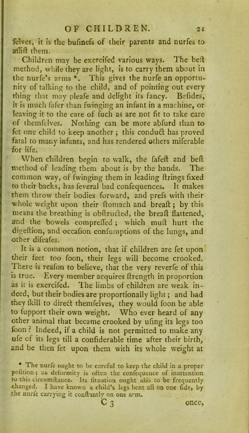 felves, it is the bufinefs of their parents and nurfes to a*flift them. Children may be exercifed various ways. I’he befl method, while they are light, is to carry them about in the nurfe’s arms *. This gives the nurfe an opportu- nity of talking to the child, and of pointing out every thing that may pleafe and delight its fancy. Befides, it is much fafer than Twinging an infant in a machine, or leaving it to the care of iuch as are not fit to take care of themfelves. Nothing can be more abfurd than to fet one child to keep another ; this conduct has proved fatal to many infants, and has rendered others miferable for life. When children begin to walk, the fafefi: and befl method of leading them about is by the hands. The common way, of Twinging them in leading firings fixed to their backs, has feveral bad confequences. It makes them throw their bodies forward, and prefs with their whole weight upon their flomach and breafl; by this means the breathing is obflruded, the breafl flattened, and the bowels comprefl'ed; which mull hurt the digeflion, and occafion confuinptions of the lungs, and other difeafes. It is a common notion, that if children are Tet upon their feet too Toon, their legs will become crooked. There is reafon to believe, that the very reverfe of this is true. Every member acquires flrength in proportion as it is exercifed. I’he limbs of children are weak in- deed, but their bodies are proportionally light; and had they fkill to direfl themfelves, they would foon be able to fupport their own weight. Who ever heard of any other animal that became crooked by ufing its legs too foon? Indeed, if a child is not permitted to make any life of its legs till a confiderable time after their birth, and be then fet upon them with its whole weight at • The nurfe ought to he careful to keep the child in a proper polition ; .as deformity is often the confequence of inattention t\) this circumftance. Its fituatioa ought alfo to be frequently cJianged. I have known a child’s legs bent all on one fide, by the nurfe carrying it conftantlv on one arm. C3 once,