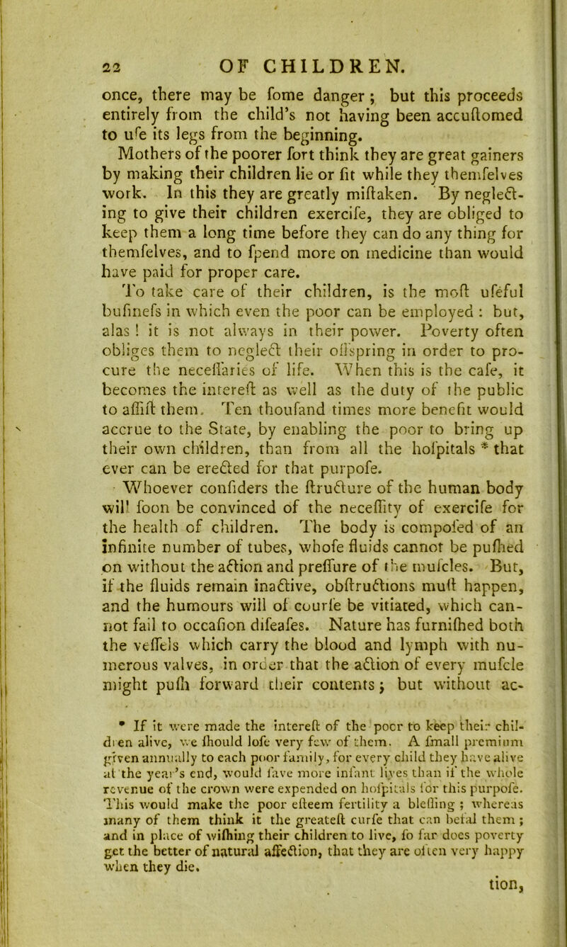 once, there may be fome danger ; but this proceeds entirely from the child’s not having been accuftomed to uHs its legs from the beginning. Mothers of the poorer fort think they are great gainers by making their children lie or fit while they thenifelves work. In this they are greatly miftaken. By negled- ing to give their children exercife, they are obliged to keep them a long time before they can do any thing for themfelves, and to fpend more on medicine than would have paid for proper care. 'I'o take care of their children, is the mofl: ufeful bufmefs in which even the poor can be employed ; but, alas ! it is not always in their power. Poverty often obliges them to ncgleft their oilspring in order to pro- cure the necdl'aries of life. When this is the cafe, it becomes the intereft as well as the duty of the public to affiil them. Ten thoufand times more benefit would accrue to the State, by enabling the poor to bring up their own children, than from all the hofpitals * that ever can be erefted for that purpofe. W^hoever confiders the ftrudure of the human body will foon be convinced of the neceffity of exercife for the health of children. The body is compofed of an infinite number of tubes, whofe fluids cannot be pufiied on without the adion and preflure of the mufcles. But, if the fluids remain inadlive, obftrudtions mull happen, and the humours will of courfe be vitiated, which can- not fail to occafion difeafes. Nature has furnKhed both the vefiels which carry the blood and lymph with nu- merous valves, in order that the adlion of every mufcle might pufh forward dieir contents j but w’ithout ac- • If it were made the intereft of the pocr to keep their chil- dien alive, v.e Ihould lofe very few of them. A fmall premium pdven annually to each poor family, for every child they h.ave alive at the year’s end, would lave more infant lives than if the whole revenue of the crown were expended on holpifals for this purpofe. Tills would make the poor efteem fertility a bleOing ; whereas many of them think it the greateft curfe that cr.n beta] them ; and in place of withing their children to live, fo far docs poverty get the better of natural affedlion, that they are ol ien very happy when they die. tion,