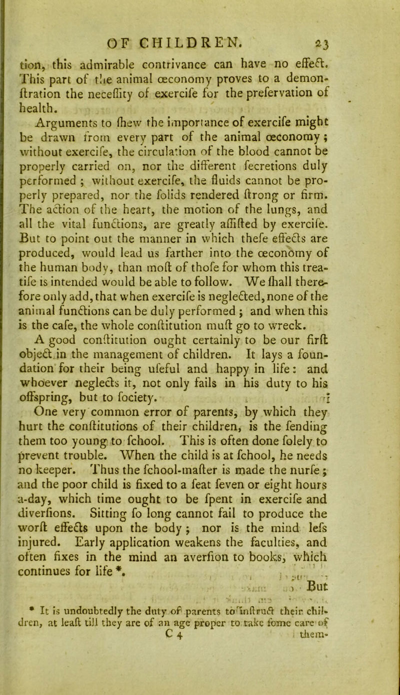 tian, this admirable contrivance can have no effeft. This part of tlie animal oeconomy proves to a demon- Ilration the neceffity of exercife for the prefervation of health. Arguments to (hew the importance of exercife might be drawn from every part of the animal oeconomy; without exercife, the circulation of the blood cannot be properly carried on, nor the different fecretions duly performed ; without exercife, the fluids cannot be pro- perly prepared, nor the folids rendered ftrong or firm. The aclion of the heart, the motion of the lungs, and all the vital functions, are greatly aflifted by exercife. But to point out the manner in which thefe efi'ecls are produced, would lead us farther into the oeconomy of the human body, than mofl of thofe for whom this trea- tife IS intended would be able to follow. We fliall there- fore only add, that when exercife is neglefted, none of the animal functions can be duly performed ; and when this is the cafe, the whole conftitution muft go to wreck. A good conftitution ought certainly to be our firfl objed.in the management of children. It lays a foun- dation for their being ufeful and happy in life: and whoever neglecls it, not only fails in his duty to his offspring, but to fociety. i One very common error of parents, by which they hurt the conftitutions of their children, is the fending them too young to fchool. This is often done folely to prevent trouble. When the child is at fchool, he needs no keeper. Thus the fchool-tnafter is made the nurfe; and the poor child is fixed to a feat feven or eight hours a-day, which time ought to be fpent in exercife and diverfions. Sitting fo long cannot fail to produce the word effefls upon the body ; nor is the mind lefs injured. Early application weakens the faculties, and often fixes in the mind an averfion to books, which continues for life ' V.X,- , But • It is undoubtedly the duty of parents to'mftpuft their, chil- dren, at leaft till they are of an age proper to take fome care of C 4 diem-