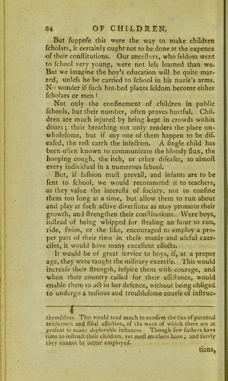 But fuppofe this were the way to make children fcholars, it certainly ought not to be done at the expence of their conftitutions. Our anceflors, who feldom went to fchool very young, were not lefs learned than we. But we imagine the boy’s education will be quite mar- red, unlefs he be carried to fchool in his nurfe’s arms. No wonder if fuch hot-bed plants feldom become either fcholars or men ! Not only the confinement of children in public fchools, but their number, often proves hurtful. ChiU dren are much injured by being kept in crowds within doors ; their breathing not only renders the place un- wholefome, but if any one of them happen to be dif- eafed, the reft catch the infection. A fingle child has been often known to communicate the bloody flux, the hooping cough, the itch, or other difeafes, to almoft every individual in a numerous fchool. Bur, if fafliion muft prevail, and infants are to be fent to fchool, we would recommend it to teachers, as they value the interefts of fociety, not to confine them too long at a time, but allow them to run about and play at fuch adlive diverfions as may promote their growth, and ftrengthen their conftitutions. Were boys, inftead of being whipped for ftealing an hour to run, ride, fwim, or the like, encouraged to employ a pro- per part of their rime in thefe manly and uleful exer- cifes, it would have many excellent eifedls. It would be of great lervice to boys, if, at a proper age, they were taught the military exercile. This would increafe their Ifrength, infpire them with courage, and when their country called for their affiftance, would enable them to adl in her defence, without being obliged to undergo a tedious and troublefome courfeof inftruc- 1— themfdves. This would tend much to confirm the ties of parentj.1 tendernefs and filial afFedion, of the want of which there are at prefcnt lo many deplorable inllances Though few fathers have time to infirud tJieir children, yet mofl mothers have ; and furely t|iey cannot be better employed. tions.