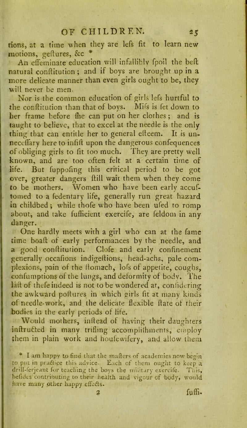 tions, at a time when they are lefs fit to learn new motions, gefiures, &c * An effeminate education will infallibly fpoil the befi: natural conftitution; and if boys are brought up in a more delicate manner than even girls ought to be, they will never be men. Nor is the common education of girls lefs hurtful to the conftitution than that of boys. Mils is let down to her frame before file can put on her clothes; and is taught to believe, that to excel at the needle is the only thing that can entitle her to general efteem. It is un- neccffary here to infill; upon the dangerous confequences of obliging girls to fit too much. They are pretty well known, and are too often felt at a certain time of life. But fuppofing this critical period to be got over, greater dangers (till wait them when they come to be mothers. Women who have been early accuf- j tomed to a fedentary life, generally run great hazard in childbed ; while thofe who have been ufed to romp about, and take fufficient exercife, are feldom in any danger. One hardly meets with a girl who can at the fame lime boaft of early performances by the needle, and a good conftitution. Clofe and early confinement generally occafions indigeltions, head-achs, pale com- plexions, pain of the Itomach, lofs of appetite, coughs, cohfumptions of the lungs, and deformity of body. The lall of thefe indeed is not to be wondered at, coniidering the awkward poltures in which girls fit at many kinds of needle-work, and the delicate flexible ftate of their bodies in the early periods of lile. Would mothers, inftead of having their daughters inftrutled in many trifling accomplilhments, employ them in plain work and houfewifery, and allow them * I am happy to find tliat the mafiers of academies now begin to put in praeftipe this advice- Each of them ought to keep a drill-ferjeant for teaching the boys the iniiilary exercife. This, befidcs contributing to their health and vigour of body, would jiave many other happy cfFeds. 2 fuffi-