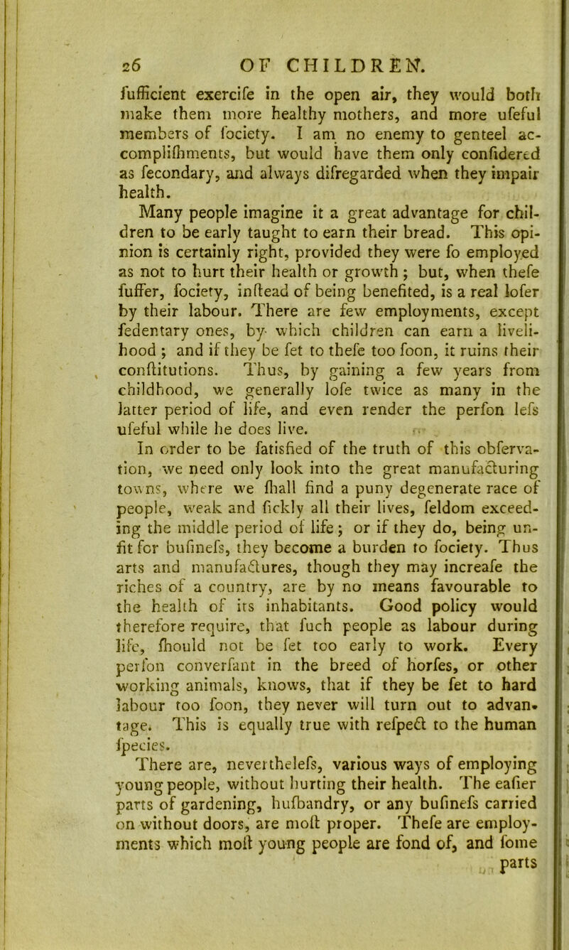 fuffident exercife in the open air, they would both make them more healthy mothers, and more ufeful members of Ibciety. I am no enemy to genteel ac- complilhments, but would have them only confidered as fecondary, aiid always difregarded when they impair health. Many people imagine it a great advantage for chil- dren to be early taught to earn their bread. This opi- nion is certainly right, provided they were fo employed as not to hurt their health or growth ; but, when thefe fuflPer, fociety, inftead of being benefited, is a real lofer I by their labour. There are few employments, except j fedentary ones, by- which children can earn a liveli- hood ; and if they be fet to thefe too foon, it ruins their , confiitutions. Thus, by gaining a few years from childhood, we generally lofe twice as many in the ! latter period of life, and even render the perfon lefs I : ufeful while he does live. j j In order to be fatisfied of the truth of this obferva- I j tion, we need only look into the great manufacturing I i touns, where we fliall find a puny degenerate race of I ' people, weak and fickly all their lives, feldom exceed- ' * ing the middle period of life; or if they do, being un- i i fit for bufmefs, they become a burden to fociety. Thus | ! ! arts and manufadures, though they may increafe the i i riches of a country, are by no means favourable to ' ! the health of its inhabitants. Good policy would ' therefore require, that fuch people as labour during j life, fhould not be fet too early to work. Every i perfon converfant in the breed of horfes, or other I working animals, knows, that if they be fet to hard ! labour too foon, they never will turn out to advan. i tiige. This is equally true with refpefl to the human j Ipecies. j There are, neverthelefs, various ways of employing young people, without hurting their health. The eafier parts of gardening, hufbandry, or any bufmefs carried on without doors, are moll proper. Thefe are employ- ments which moil young people are fond of, and fonie parts I