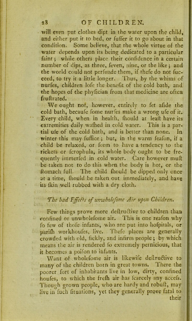 will even put clothes dipt in the water upon the child, and either put it to bed, or fufter it to go about in that condition. Some believe, that the whole virtue of the v^ater depends upon its being dedicated to a particular faint; while others place their confidence in a certain number of dips, as three, feven, nine, or the like; and the world could not perfuade them, if thefe do not fuc- ceed, to try it a little longer. Thus, by the whims of nurfes, children lofe the benefit of the cold bath, and the hopes of the phylician from that medicine are often fruflrated. We ought not, however, entirely to fet afide the cold bath, becaufe fome nurles make a wrong ufe of ir. Every child, when in health, fhould at leaft have its extremities daily waflied in cold water. This is a par- tial ule of the cold bath, and is better than none. In winter this may fuffice ; but, in the warm feafon, if a child be relaxed, or ftem to have a tendency to the rickets or fcrophula, its whole body ought to be fre- quently iinmerfed in cold water. Care however mud be taken not to do this when the body is hot, or the doraach full. The child fiiould be dipped only once at a time, fliould be taken out immediately, and have its Ikin well rubbed with a dry cloth. The had Effe/^s of urscoholefome Air tipoti Children. Few things prove more deftruefive to children than confined or unwholefome air. This is one reafon why fo few of thofe infants, who are put into hofpirals, or parifli workhoufes, live. Thefe places are generally crowded with old, fickly, and infirm people; by which means ilie air is rendered fo extremely pernicious, that it becomes a poifon to infants. Want of wholefome air is likewife deflrudive to many of the children born in great towns. There the poorer fort of inhabitants live in low, dirty, confined houfes, to which the frefh air has Icarcely any accefs. Though grown people, w'ho are hardy and robud, niay live in fuch fituations, yet they generally prove fatal to