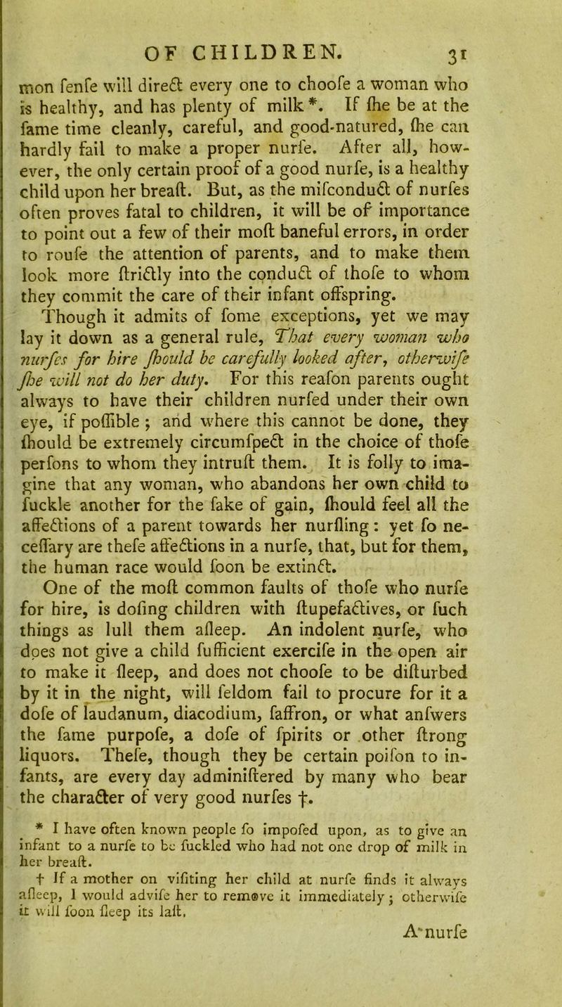 mon fenfe will dlred every one to choofe a woman who is healthy, and has plenty of milk *, If fhe be at the fame time cleanly, careful, and good-natured, (he can hardly fail to make a proper nurfe. After all, how- ever, the only certain proof of a good nurfe, is a healthy child upon her bread. But, as the mifcondud of nurfes often proves fatal to children, it will be of importance to point out a few of their mod baneful errors, in order to roufe the attention of parents, and to make them look more driflly into the cpndufl of thofe to whom they commit the care of their infant offspring. Though it admits of fome exceptions, yet we may lay it down as a general rule. That every woman who nurfes for hire Jhould be carefully looked after, otherwife fbe will not do her duty. For this reafon parents ought always to have their children nurfed under their own eye, if poflible ; and where this cannot be done, they (hould be extremely circumfpeft in the choice of thofe perfons to whom they intrud them. It is folly to ima- gine that any woman, who abandons her own child to fuckle another for the fake of gain, fhould feel all the affeftions of a parent towards her nurfling: yet fo ne- ceffary are thefe affedtions in a nurfe, that, but for them, the human race would foon be extinft. One of the mod common faults of thofe who nurfe for hire, is dofing children with dupefadlives, or fuch things as lull them afleep. An indolent nurfe, who does not give a child fufficient exercife in the open air to make it deep, and does not choofe to be didurbed by it in the night, will feldom fail to procure for it a dofe of laudanum, diacodium, faffron, or what anfwers the fame purpofe, a dofe of fpirits or other drong liquors. Thefe, though they be certain poifon to in- fants, are every day adminidered by many who bear the charafter of very good nurfes f. * I have often known people fo impofed upon, as to give an infant to a nurfe to be fuckled who had not one drop of milk in her breaft. t If a mother on vifiting her child at nurfe finds it always afleep, 1 would advife her to rem®ve it Immediately; otherwife it will foon fleep its lalb. A'nurfe