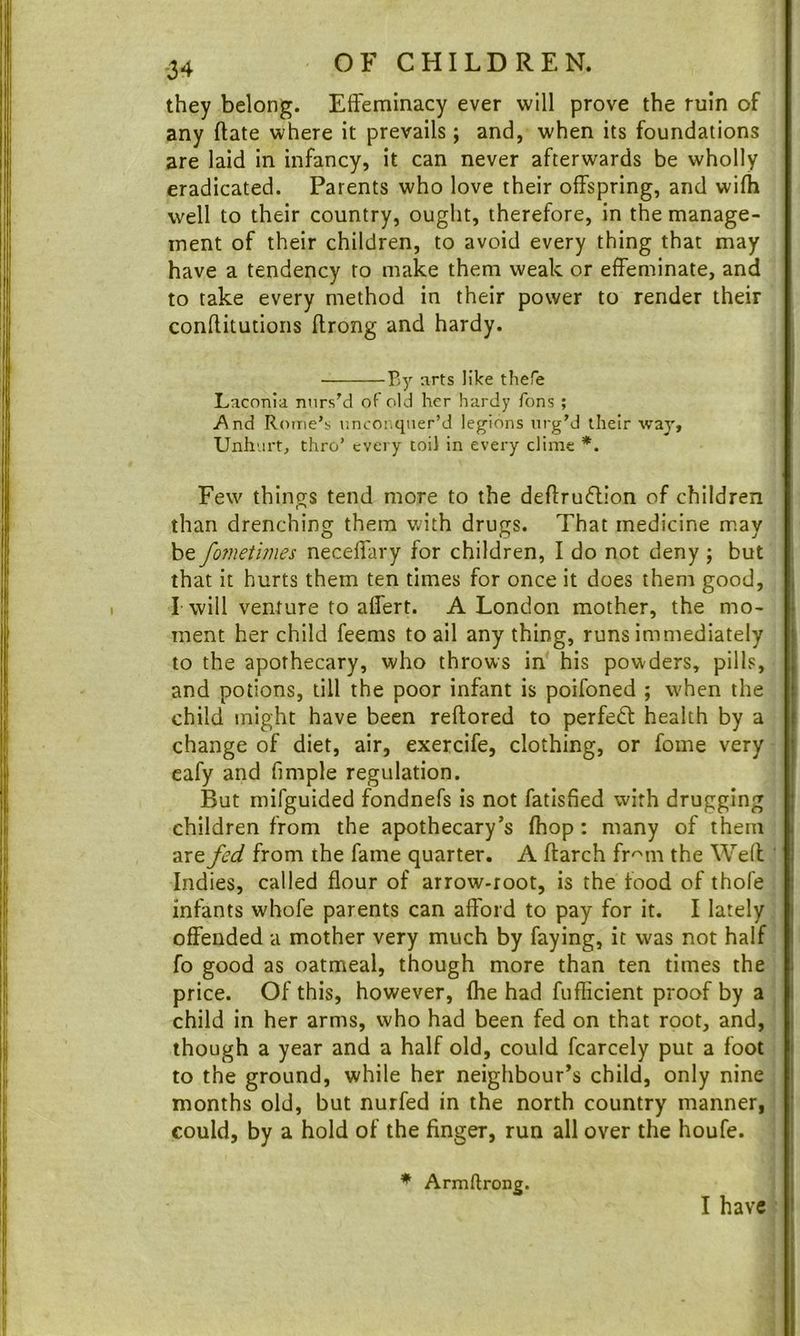 they belong. Effeminacy ever will prove the ruin of any ftate where it prevails; and, when its foundations are laid in infancy, it can never afterwards be wholly eradicated. Parents who love their offspring, and wifh well to their country, ought, therefore, in the manage- ment of their children, to avoid every thing that may have a tendency to make them weak or effeminate, and to take every method in their power to render their conflitutions ffrong and hardy. By arts like there Laconia nurs'd of old her hardy Tons ; i*^nd Rome’s uncoi.qner’d legions urg’d their way. Unhurt, thro’ every toil in every clime *. Few things tend more to the deftru6lion of children than drenching them v./ith drugs. That medicine may be fo7netmes neceffary for children, I do not deny j but that it hurts them ten times for once it does them good. Twill venture to affert. A London mother, the mo- ment her child feems to ail anything, runs immediately to the apothecary, who throws in' his powders, pills, and potions, till the poor infant is poifoned ; when the child might have been reftored to perfeft health by a change of diet, air, exercife, clothing, or fome very eafy and fimple regulation. But mifguided fondnefs is not fatisfied with drugging children from the apothecary’s (hop: many of them are fed from the fame quarter. A ftarch fr^m the Well Indies, called flour of arrow-root, is the food of thofe infants whofe parents can afford to pay for it. I lately offended a mother very much by faying, it was not half fo good as oatmeal, though more than ten times the price. Of this, however, (he had fufiicient proof by a child in her arms, who had been fed on that root, and, though a year and a half old, could fcarcely put a foot to the ground, while her neighbour’s child, only nine months old, but nurfed in the north country manner, could, by a hold of the finger, run all over the houfe. * Armftrong. I have