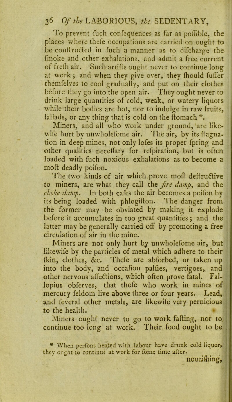 To prevent fuch conreqnenccs as far as pofOble, the places where thefe occupations are carried on ought to be conflructed in fuch a manner as to difcharge the fmoke and other exhalations, and admit a free current of frelb air. Such artifts ought never to continue long at work; and when they give over, they fhould fuffer themfelves to cool gradually, and put on their clothes before they go into the open air. They ought never to drink large quantities of cold, weak, or watery liquors while their bodies are hot, nor to indulge in raw fruits, fallads, or any thing that is cold on the ftomach *. Miners, and all who work under ground, are like- wife hurt by unwholefome air. 7he air, by its ftagna- tion in deep mines, not only lofes its proper fpring and other qualities necelfary for refpiration, but is often loaded with fuch noxious exhalations as to become a mod deadly poifon. The two kinds of air which prove mod dedrudive to miners, are what they call the fire damp^ and the choke damp. In both cafes the air becomes a poifon by its being loaded with phlogidon. The danger from the former may be obviated by making it explode before it accumulates in too great quantities; and the latter may be generally carried off by promoting a free circulation of air in the mine. Miners are not only hurt by unwholefome air, but likewife by the particles of metal which adhere to their lldn, clothes, &c. Thefe are abforbed, or taken up into the body, and occafion palfies, vertigoes, and other nervous aft'edions, which often prove fatal. Fal- lopius obferves, that thofe who work in mines of mercury feldom live above three or four years. Lead, and feveral other metals, are likewife very pernicious to the health. * Miners ought never to go to work fading, nor to, continue too long at work. Their food ought to be • When perfons heated with labour have drunk cold liquor, they ought to continue at work for feme time alter. nourifliing,