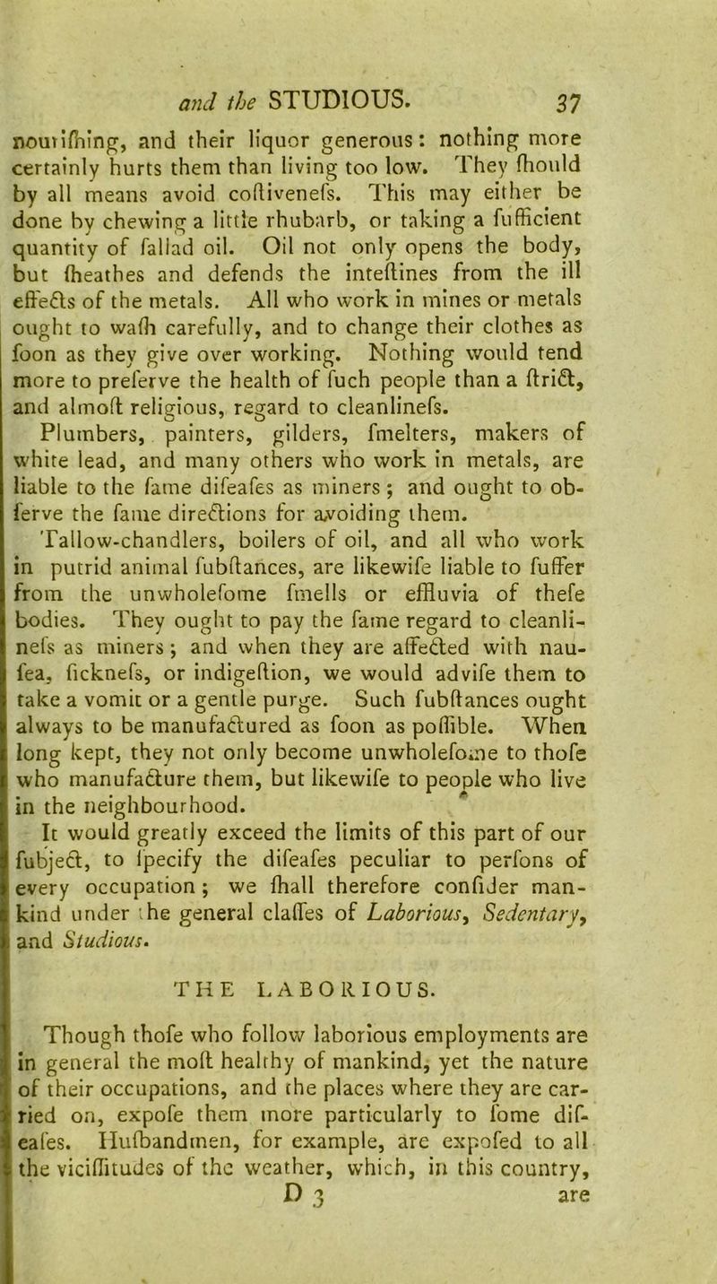 noutifhlng, and their liquor generous: nothing more certainly hurts them than living too low. They fhotild by all means avoid coRivenefs. This may either be done by chewing a little rhubarb, or taking a fufficient quantity of faliad oil. Oil not only opens the body, but ftieathes and defends the inteftines from the ill effefls of the metals. All who work in mines or metals ought to walk carefully, and to change their clothes as foon as they give over working. Nothing would tend more to preferve the health of fuch people than a ftriff, and almofl religious, regard to cleanlinefs. Plumbers, painters, gilders, fmelters, makers of white lead, and many others who work in metals, are liable to the fame difeafes as miners; and ought to ob- ferve the fame direftions for a,voiding them. Tallow-chandlers, boilers of oil, and all who work in putrid animal fubftances, are likewife liable to fuffer from the unwholefome fmells or effluvia of thefe bodies. They ought to pay the fame regard to cleanli- nels as miners; and when they are altedled with nau- fea, ficknefs, or indigeflion, we would advife them to take a vomit or a gentle purge. Such fubftances ought always to be manufadlured as foon as poflible. When long kept, they not only become unwholefome to thofe who manufatlure them, but likewife to people who live in the neighbourhood. It would greatly exceed the limits of this part of our fubjed, to Ipecify the difeafes peculiar to perfons of every occupation; we fhall therefore confider man- kind under '.he general clafles of Laborious^ Sedentary, and Studious. THE LABORIOUS. Though thofe who follow laborious employments are in general the moft healthy of mankind, yet the nature of their occupations, and the places where they are car- ried on, expofe them more particularly to fome dif- eafes. Ilufbandmen, for example, are expofed to all the viciflitudes of the weather, which, in this country, D 3 are
