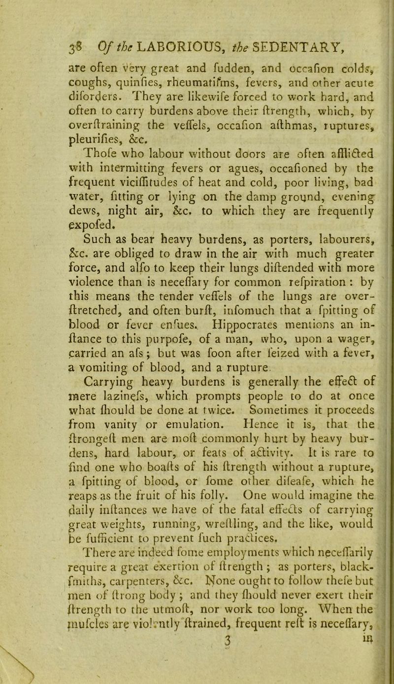 are often Very great and fudden, and occafion colds, coughs, quinfies, rheumatifms, fevers, and other acute diforders. They are likewife forced to work hard, and often to carry burdens above their ftrength, which, by overftraining the veffels, occafion afthmas, ruptures, pleurifies, &c. Thofe who labour without doors are often afilifted with intermitting fevers or agues, occafioned by the frequent viciifitudes of heat and cold, poor living, bad water, fitting or lying on the damp ground, evening dews, night air, he. to which they are frequently expofed. Such as bear heavy burdens, as porters, labourers, he. are obliged to draw in the air with much greater force, and alfo to keep their lungs diftended with more violence than is neceflary for common refpiration : by this means the tender veffels of the lungs are over- ftretched, and often burll, iufomuch that a fpitting of blood or fever enfues. Hippocrates mentions an in- Rance to this purpofe, of a man, who, upon a wager, carried an afs; but was foon after feized with a fever, a vomiting of blood, and a rupture. Carrying heavy burdens is generally the effe£l of mere lazinefs, which prompts people to do at once what Ihould be done at twice. Sometimes it proceeds from vanity or emulation. Hence it is, that the Rrongell men are mod commonly hurt by heavy bur- dens, hard labour, or feats of adlivity. It is rare to find one who boads of his drength without a rupture, a fpitting of blood, or fome other difeafe, which he reaps as the fruit of his folly. One would imagine the daily indances we have ot the fatal effects of carrying great weights, running, wredling, and the like, would be fufficient to prevent fuch practices. There are indeed fome employments which neceffarily require a great exertion of ftrength ; as porters, black- frniths, carpenters, &c. None ought to follow thefe but men of drong body ; and they diould never exert their ftrength to tfie utmod, nor work too long. When the inufcks are violently drained, frequent relt is neceffary, 3 m
