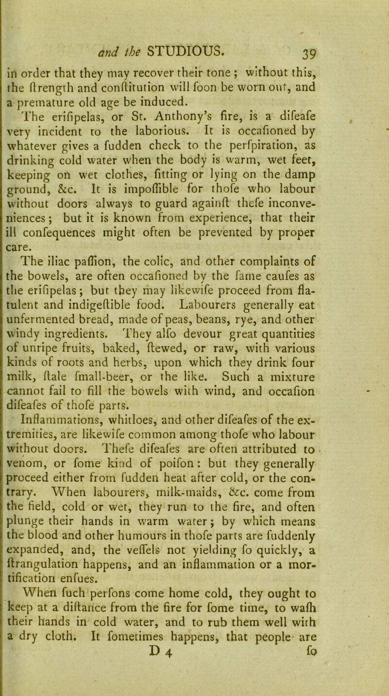 in order that they may recover their tone ; without this, the ftrength and conflitution w-ill foon be worn out, and a premature old age be induced. The erifipelas, or St. Anthony’s fire, is a difeafe very incident to the laborious. It is occafioned by whatever gives a fudden check to the perfpiration, as drinking cold water when the body is warm, wet feet, keeping on wet clothes, fitting or lying on the damp ground, &c. It is impoflible for thofe who labour without doors always to guard againfl; thefe inconve- niences ; but it is known from experience, that their ill confequences might often be prevented by proper care. The iliac paflion, the colic, and other complaints of the bowels, are often occafioned by the fame caufes as the erifipelas; but they may likewife proceed from fla- tulent and indigeftible food. Labourers generally eat unfermented bread, made of peas, beans, rye, and other windy ingredients. They alfo devour great quantities of unripe fruits, baked, ftewed, or raw, with various kinds of roots and herbs, upon which they drink four milk, dale fmall-beer, or the like. Such a mixture cannot fail to fill the bowels with wind, and occafion difeafes of thofe parts. Inflammations, whitloes, and other difeafes of the ex- tremities, are likewife common among thofe who labour without doors. Thefe difeafes are often attributed to venom, or fome kind of poifon: but they generally proceed either from fudden heat after cold, or the con- trary. When labourers, milk-maids, de:c. come from the field, cold or wet, they run to the fire, and often plunge their hands in w'arm water; by which means the blood and other humours in thofe parts are fuddenly expanded, and, the veflels not yielding fo quickly, a ftrangulation happens, and an inflammation or a mor- tification enfues. When fuch perfons come home cold, they ought to keep at a diflance from the fire for fome time, to wafh their hands in cold water, and to rub them well with a dry cloth. It fometimes happens, that people are D 4 fo