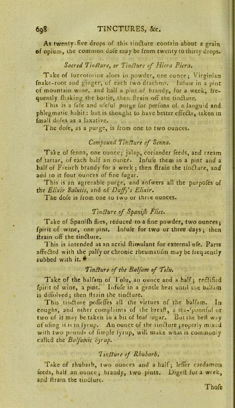 As twenty-five drops of this tindlure contain about a grain of opium, the common dofe may be from twenty to thirty drops. Sacred TinSlure, or Tin£iure of Hiera Picra, Take of (uccotoiiue aloes in powder, one ounce; V’irginian fnake-root and ginger, of each two drachm^. Infuie in a pint ot mountain wme, and half a pint of brandy, for a week, fre- quently fiiaking the bottle, then ftrain off the tindfure,. This is a fafe and u^^eful purge for perfons of. a languid and phlegmatic habit: but is thought to have better efrefts, taken in fmall doles as a laxative. The dofe, as a purge, is from one to two ounces. Compound TinSture of Senna. Take of fenna, one ounce; jalap, coriander feeds, and cream of tartar, of each half an ounce. Inful’e them in a pint and a half of Fiench brandy for a week ; then ftrain the tindbure, and add to it four ounces of fine fugar. This is an agreeable purge, and anfwers all the purpofes of the Elixir Salutis, and of Daffy s Elixir. The dofe is from one to two or three ounces. Tin5iure of Spanijh Flies. Take of Spanifh flies, reduced to a fine powder, two ounces; fpirit of wine, one pint. Infufe for two or three days; then ftrain off the tindlure. This is intended as an acrid ftimulant for external ufe. Parts affedfed with the palfy or chronic rheumatifm may be frequently rubbed with it. ^ *Tin£?ure of the Balfam of “Tolu. Take of the balfam of I'olu, an ounce and a half; reflifitd fpirit of wine, a pint. Infufe in a gentle heat until me balfam is diffolved; then ftrain the tindfure. Th IS tindfure pofl'elfes all the virtues of the balfam. In coughs, and other complaints of the breaft, a tea-'^poonful or two of it may be taken in a bit of loaf iugar. But the bell way of ufing It IS in lyi up. An ounce of the tindlure properly mix.d with two pounds of Ample lyrup, will make what is cominoniy called the Bafamic Syrup. Unsure of Rhubarb. Take of rhubarb, two ounces and a half; Idler cardamon feeds, half an ounce; brandy, two pints. Digeft for a week, and /train the tincture. Thofc