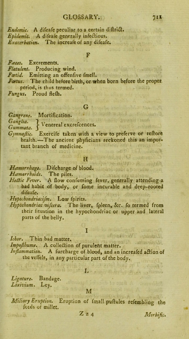 A Endemic. A dlfeafe peculiar to a certain diftrifl. 4 Epidemic. A difeafe generally infc(Slious. » Exacerbation. The increafeof any difeafe. F . Faces. Excrements, il Flatulent. Producing wind. Fcetid. Emitting an offenfive fmell. • Foetus. The child before birth, or when born before the proper period, is thus termed. ^ Fungus, Proud flefll. Gangrene. Ganglia. Gummata. Gymnajiic. Mortification. } Venereal excrefcences. Exercife taken with a view to preferve or reftore health.—The ancient phyficians reckoned this an impor- tant branch of medicine. H Hamorrhage. Difcharge of blood. Hesmorrhoids. The piles. He£lic Fever. A flow confuming fever, generally attending a bad habit of body, or fome incurable and deep-rooted difeafe. Hypochondriacifm. Low fpirits. Hypochondriac vifeera. The liver, fpleen, &c. fo termed from their fituation in the hypochondriac or upper and lateral parts of the belly. I Ichor. Thin bad matter. Impojihume. A colle£lion of puruleftt matter. Inflammation. A furcharge of blood, and an increafed a£lion of the veflels, in any particular part of the body. Ligature. Bandage. Lixivium. Ley. M i Miliary Eruption. Eruption of fmall puftules refembling the feeds of millet.