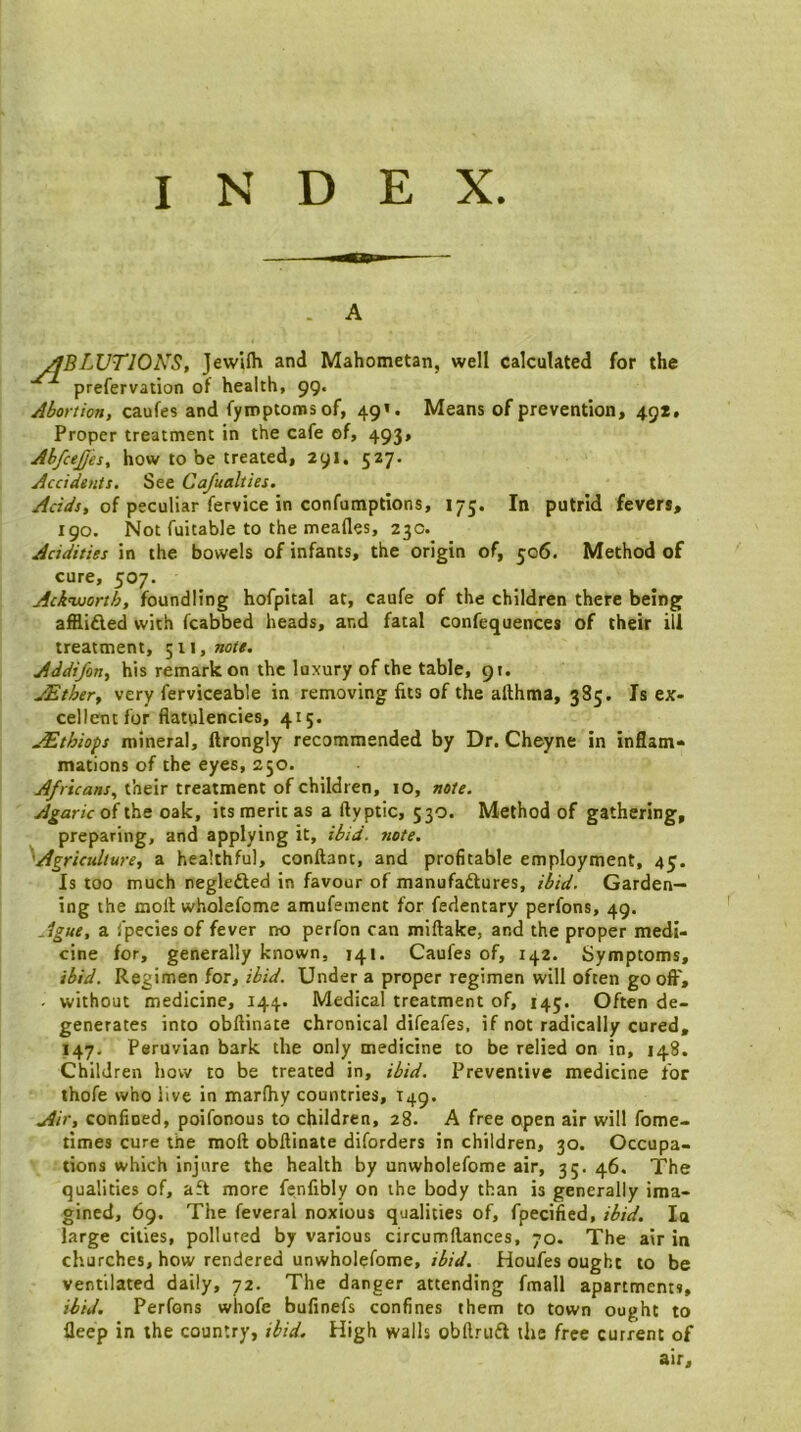 . A ^BLUTIOKS, JewUh and Mahometan, well calculated for the prefervation of health, 99. Abortion, caufes and fymptomsof, 49’. Means of prevention, 49*. Proper treatment in the cafe of, 493, AbfceJJes, how to be treated, 291, 527. Accidtnts. See Cafualties. of peculiar fervice in confumptions, 175. In putrid fevers, 190. Not fuitable to the meafles, 230. Acidities in the bowels of infants, the origin of, 506. Method of cure, 507. Ackwoorth, foundling hofpital at, caufe of the children there being afilifted with fcabbed heads, and fatal confequences of their ill treatment, 511, »o/#. Addifon, his remarkon the luxury of the table, 91. JEther, very ferviceable in removing fits of the afthma, 385. Is ex- cellent for flatulencies, 415. jEthiops mineral, ftrongly recommended by Dr. Cheyne in inflam- mations of the eyes, 250. Africans^ their treatment of children, 10, note. of the oak, its merit as a fly ptic, 530. Method of gathering, preparing, and applying it, ibid. note. '^Agriculture, a healthful, conftant, and profitable employment, 45. Is too much neglefted in favour of manufaftures, ibid. Garden- ing the moll wholefome amufement for fedentary perfons, 49. Ague, a fpeciesof fever no perfon can miftake, and the proper medi- cine for, generally known, 141. Caufes of, 142. Symptoms, ibid. Regimen for,Under a proper regimen will often go off, - without medicine, 144. Medical treatment of, 145. Often de- generates into obftinate chronical difeafes, if not radically cured, 147. Peruvian bark the only medicine to be relied on in, 148. Children how to be treated in, ibid. Preventive medicine for thofe who live in marfliy countries, T49. Air, confined, poifonous to children, 28. A free open air will fome- times cure the moll obftinate diforders in children, 30. Occupa- tions which injure the health by unwholefome air, 35. 46. The qualities of, aft more fenfibly on the body than is generally ima- gined, 69. The feveral noxious qualities of, fpecified, ibid. la large cities, polluted by various circumftances, 70. The air in churches, how rendered unwholefome, ibid. Houfes ought to be ventilated daily, 72. The danger attending fmall apartments, ibid. Perfons whofe bulinefs confines them to town ought to fleep in the country, ibid. High walls obftriift the free current of air.