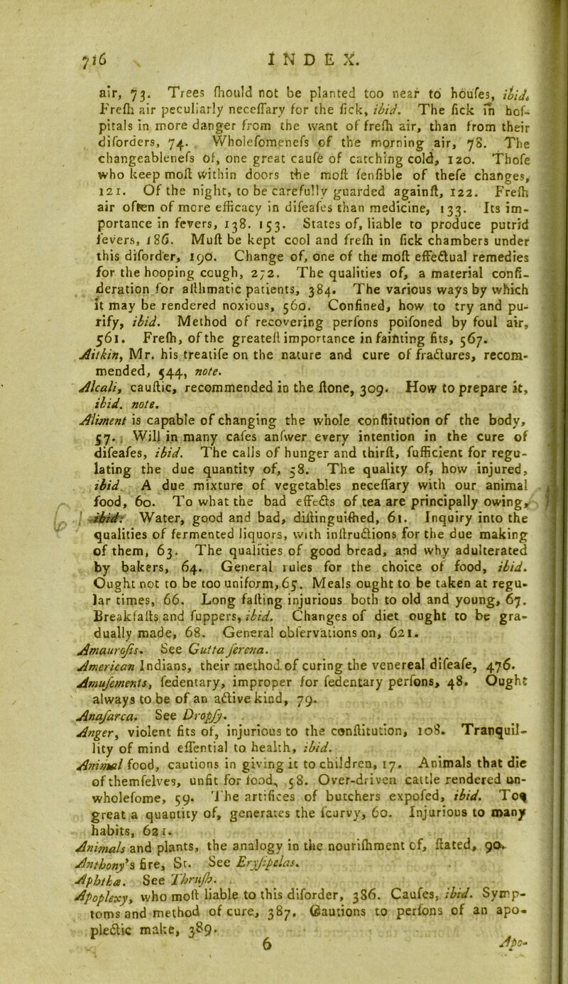 air, 73, Trees fliould not be planted too near to Iioufes, iUd* Prefli air peculiarly neceffary for the lick, The fick in hof- pitals in more danger from the want of frelh air, than from their diforders, 74. Wholefomenefs of the rriorning air, 78. The changeablenefs of, one great caufe of catching cold, 120. Thofe who keep moll within doors the moll fenfible of thefe changes, 121. Of the night, to be carefully guarded againll, 122. Frelh air often of mere efficacy in difeafes than medicine, 133. Its im- portance in fevers, 138. 153. States of, liable to produce putrid fevers, 180. Mull be kept cool and frelh in fick chambers under this diforder, 190. Change of, one of the moll effedlual remedies for the hooping cough, 272. The qualities of, a material confi- deration for allhmatic patients, 384. The various ways by which It may be rendered noxious, 560. Confined, how to try and pu- rify, /^id. Method of recovering perfons poifoned by foul air, 561. Frelh, ofthe greatell importance in fainting fits, 567. Aitkin, Mr. his treatife on the nature and cure of fradlures, recom- mended, 544, note. Alcali, caullic, recommended in the ilone, 309. How to prepare k, ikid. note. Aliment is capable of changing the whole conftitution of the body, 57. . Will in many cafes anfwer every intention in the cure of difeafes, ibid. The calls of hunger and thirll, fufficient for regu- lating the due quantity of, 58. The quality of, how injured, ibid. A due mixture of vegetables necelTary with our animal food, 60. To what the bad effedts of tea are principally owing, ^bid: Water, good and bad, dillinguifhed, 61. Inquiry into the qualities of fermented liquors, with inllrudlions for the due making of them, 63. The qualities of good bread, and why adulterated by bakers, 64. General lules for the choice of food, ibid. Ought not to be too uniform, 65. Meals ought to be taken at regu- lar times, 66. Long falling injurious both to old and young, 67. Breakfalls and fuppers, Changes of diet ought to be gra- dually made, 68. General obfervations on, 621. Amaurojis. See Cuttajeretta. American Indians, their method.of curing the venereal difeafe, 476. Amu/ements, fedentary, improper for fedentary perfons, 48. Ought always to be of an adlive kind, 79. Ana/arc a. See Dropjj. Anger, violent fits of, injurious to the conftitution, io3. Tranquil- lity of mind eflential to, health, ikid. Anitnel food, cautions in giving it to children, 17. Animals that die of themfelves, unfit for lood, 58. Over-driven cattle rendered un- wholefome, 59. '1 he artifices of butchers expofed, ibid. Toq great a quantity of, generates the fcarvy, 60. Injurious to many habits, 621. Animals and plants, the analogy in the nourilhment of. Hated, 90V. Antbonfi fire, St. See Eryjipelas. Aphtha. See Thrnjh. who mod liable to this diforder, 3S6. Czofes, ibid. Symp- toms and method of cure, 387. Cautions to perfons of an apo- pledlic make, 389, 6 6