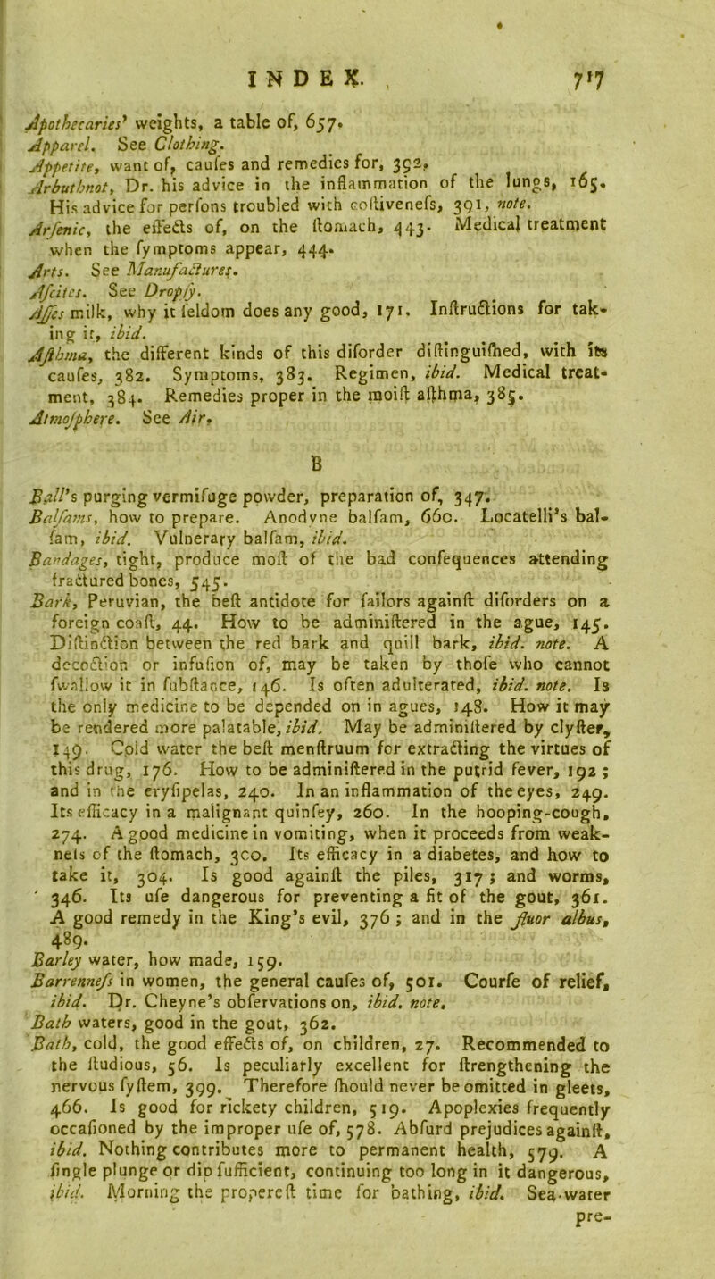 INDEX. 7*7 i Apothecaries' weights, a table of, 657. I Apparel. See Clothing. I Appetite, want of, caufes and remedies for, 392, i Arbutbnot, Dr. his advice in the inflammation of the lungs, 165, His advice for perfons troubled with collivenefs, 391, note. \ Arfenic, the eft’edts of, on the floniach, ^43- Medical treatment when the fymptoms appear, 444. 1 Arts. See Manufaciuref. Afcitcs. See Dropjy. AJfesvcW^, why it leldom does any good, 171, Inllrudions for tak- ing it, ibid. Jfthma, the different kinds of this diforder diflinguifhed, with its caufes, 382. Symptoms, 383. Regimen, ibid. Medical treat- ment, 384. Remedies proper in the moift afthma, 385. Atmojphere. See dir, B ^,j//’s purging vermifuge powder, preparation of, 347. Balfasns, how to prepare. Anodyne balfam, 66c. Locatelli’s bal- fam, ibid. Vulnerary balfam, ibid. Bandages, tight, produce molf of the bad confequenccs attending fraitured bones, 545. Bark, Peruvian, the beft antidote for failors againft diforders on a foreign coafl, 44. How to be adminiftered in the ague, 145. Diftinftion between the red bark and quill bark, ibid. note. A dccoflion or infufion of, may be taken by thofe who cannot fwallow it in fubftacce, 146. Is often adulterated, ibid. note. Is the only medicine to be depended on in agues, 148. How it may be rendered more palatable, May be adminiltered by clyfter, 149. Cold water the beft menftruum for extrading the virtues of this drug, 176. How to be adminiftered in the putrid fever, 192 ; and in (tie eryfipelas, 240. In an inflammation of the eyes, 249. Its efficacy in a malignant quinfey, 260. In the hooping-cough, 274. A good medicine in vomiting, when it proceeds from weak- nels of the ftomach, 300. Its efficacy in a diabetes, and how to take it, 304. Is good againft the piles, 317 ; and worms, ' 346. Its ufe dangerous for preventing a fit of the gout, 361. A good remedy in the King’s evil, 376 ; and in the J?aor albus, 489. Barley water, how made, 159. Barrenne/s in women, the general caufes of, 501. Courfe of relief, ibid. Dr. Cheyne’s obfervations on, ibid, note, Bath waters, good in the gout, 362. Bath, cold, the good effeds of, on children, 27. Recommended to the ftudious, 56. Is peculiarly excellent for ftrengthening the nervous fyftem, 399. Therefore fhould never be omitted in gleets, 466. Is good for rickety children, 519. Apoplexies frequently occafioned by the improper ufe of, 578. Abfurd prejudices againft, ibid. Nothing contributes more to permanent health, 579. A fingle plunge or dip fufficient, continuing too long in it dangerous, ibid. Morning the propereft time for bathing, ibid. Sea-water pre-