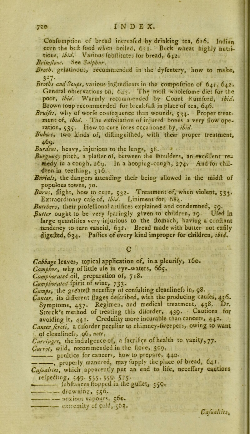 Confomption of bread increaled by drinking tea, 6?6, Indian corn the beft food vvheni boiled, 6ri. Buck wheat highly nutri- tious, ibid. Various fubftitutes for bread, 642. Britnjlone. See Sulphur. Broth, gelatinous, recommended in the dyfentery, how to make. Broths and Soups, various in£;redients in the compofjtion of 641, 642. General obiervations on, 643. The rnoft wholefome diet for the poor, ibid. Warmly recommended by Count Kumford, ibid. Brown (bop recommended for brealtfaft in place of tea, 646. Brui/es, why of worfe conlequence than wounds, 5^4. Proper treat- ment of, ibid. 1 he exfoliation of injured bones a very (low ope- ration, 5 J5. How to cure fores occalioned by, ibid. Buboes, two kinds of, diftinguifhed, with their proper treatment, 469. Burdens, heavy, injurious to the lungs, 38. ' Burgundy pitch, a plafler of, between the fhoulders, an esrcellent re- medy in a cough, 269. In a hooping-cough, 274. And for chil- dren in teething, 516. Burials, the dangers attending their being allowed in the midft of populous towns, 70. Burns, flight, how to cure, 532. Treatment of, when violent, 533. Extraordinary cafe of, ibid. Liniment for, 684. Butchers, their profelliona! artifices explained and condemned, ^g. gutter ought to be very fparingly given to children, 19. Ufed in large quantities very injurious to the llomacb, having a conftant tendency to turn rancid, 633. Bread made with butter not eafily digefled, 634. Patties of every kind improper for children, ibid. c Cabbage \envcs, topical application of, inapleurify, 160. Camphor, why oflittle ufe in eye-waters, 665, Camphorated o\\, preparation of, 718. Camphorated (p\ni oi wne, 733. Camps, the grbateft necelTity ot confulting cleanlinefs in, 98. Cancer, its different ftages deferibed, with the producing caufes, 436. Symptoms, 437. Regimen, and medical treatment, 438. Dr. Storck’s method of treating this diforder, 439. Cautions for avoiding it, 441. Credulity more incurable than cancers, 442. Cancer feroti, a diforder peculiar to chimney-fweepers, owing to want of cleanlinefs, g(s,note, Carriages, the indulgence of, a facrifice of health to vanity, 77. Carrot, wild, recommended in the ttone, 309. poultice for cancers, howto prepare, 440. , properly manured, may fupply the place of bread, 64r. Ca/ualties, which apparently put an end to life, necelTary cautions refpedting, ^49. 555, 559. 575- fubftaiices (lopped in the gullet, 550, drownints 5.56. noxious vapours. 56®. — — c.xtre.Tiity of cel-, 562. Ca/ualihs,