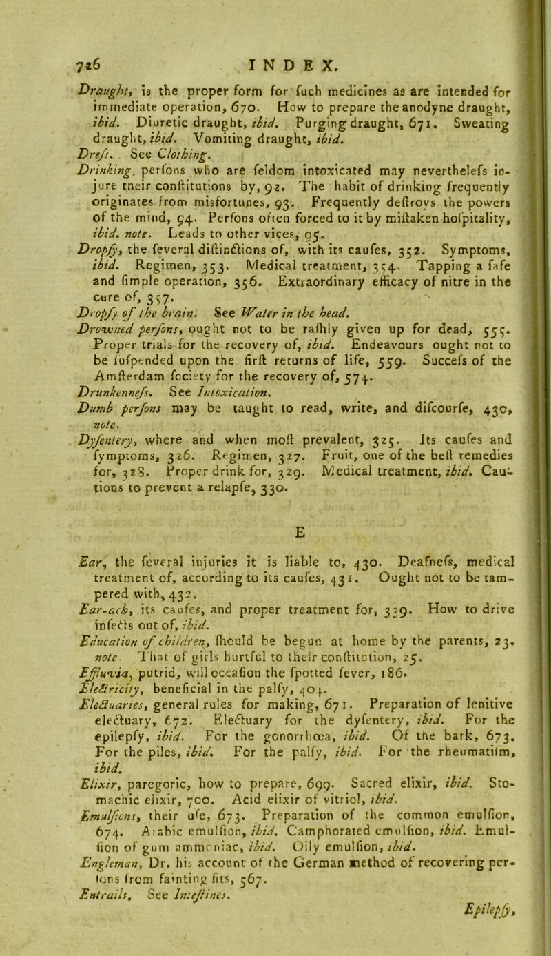 Draught, is the proper form for fuch medicines as are intended for immediate operation, 670. How to prepare the anodyne draught, ibid. Diuretic draught, Purging draught, 671, Sweating draught, Vomiting draught, ibid. Dre/s. See Clothing. Drinking, perlons who are feldom intoxicated may neverthelefs in- jure tneir conftltutions by, 92. The habit of drinking frequently originates /rom misfortunes, 93. Frequently deftroys the powers of the mind, 94. Perfons often forced to it by mirtaken holpitality, ibid. note. Leads to other vices, 05. Dropfy, the feveral dillindlions of, with its caufes, 352. Symptoms, ibid. Regimen, 353. Medical treatment, 3C4- Tapping a fafe and fimple operation, 356. Extraordinary efficacy of nitre in the cure of, 337. Drop/y of the brain. See Water in the head. Droxvned perfons, ought not to be raffily given up for dead, 555. Proper trials for the recovery of, ibid. Endeavours ought not to be lufpcnded upon the firft returns of life, 559. Succefs of the Amllerdam fcciety for the recovery of, 574. Drunkennefs. See Intoxication. Dumb perfons may be taught to read, write, and difcourfe, 430, note. Dyfentery, where and when mo!l prevalent, 325. Its caufes and fymptoms, 326. Regimen, 327. Fruit, one of the bell remedies for, 328. Proper drink for, 329. Medical treatment, z^zV. Cau- tions to prevent a relapfe, 330. E Ear, the feveral injuries it is liable to, 430. Deafnefs, medical treatment of, according to its caufes, 431. Ought not to be tam- pered with, 432. Ear.ach, its caufes, and proper treatment for, 339. How to drive infedts out of, ibid. Education of chiidrer\, fhculd be begun at home by the parents, 23. note T hat of girls hurtful to their conftiiuiion, 25. Ejfut'ia, putrid, wiHoccafion the fpotted fever, 186. Eleliricity. beneficial in the palfy, 404. f:V^5z/<2rzVr, general rules for making, 671. Preparation of lenitive eledluary, t’]Z. Elefluary for the dyfentery, ibid. For the epilepfy, ibid. For the gonorrlia'a, ibid. Of me bark, 673. For the piles, z'izV. For the palfy, ibid. For the rheumatilm, ibid. Elixir, paregoric, how to prepare, 699. Sacred elixir, ibid. Sto- machic elixir, 700. Acid elixir of vitriol, ibid. Emulfcns, their ufe, 673. Preparation of the common cmulfion, 674. Arabic emulfion, z^zV/, Camphorated emulfion, z^/zf. Emul- fion of gum ammoniac, ibid. Oily emulfion, ibid. Engleman, Dr. his account of the German method of recovering per- t<ms from fainting fits, 567. Entrails, See Intejlincs. Epilepfy,